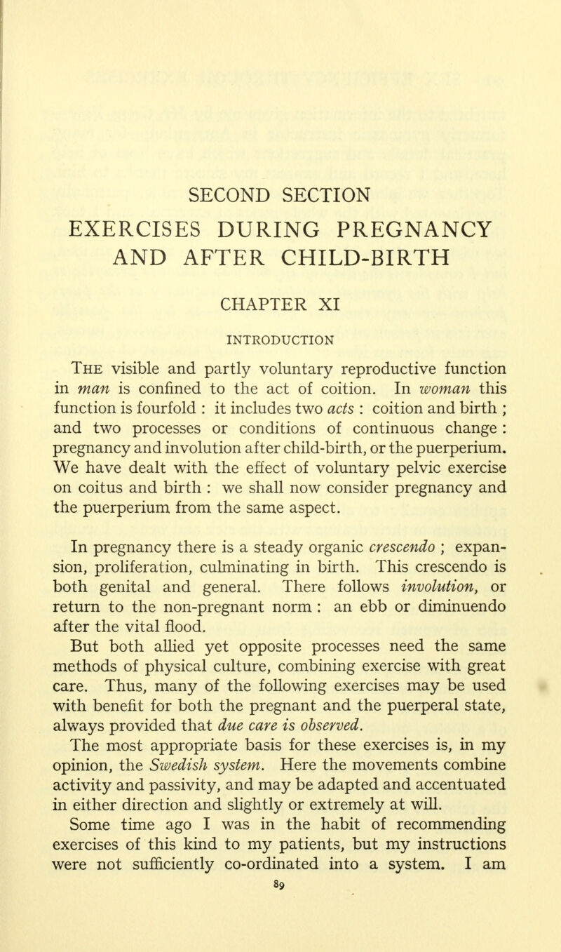 SECOND SECTION EXERCISES DURING PREGNANCY AND AFTER CHILD-BIRTH CHAPTER XI INTRODUCTION The visible and partly voluntary reproductive function in man is confined to the act of coition. In woman this function is fourfold : it includes two acts : coition and birth ; and two processes or conditions of continuous change : pregnancy and involution after child-birth, or the puerperium. We have dealt with the effect of voluntary pelvic exercise on coitus and birth : we shall now consider pregnancy and the puerperium from the same aspect. In pregnancy there is a steady organic crescendo ; expan- sion, proliferation, culminating in birth. This crescendo is both genital and general. There follows involution, or return to the non-pregnant norm : an ebb or diminuendo after the vital flood. But both allied yet opposite processes need the same methods of physical culture, combining exercise with great care. Thus, many of the following exercises may be used with benefit for both the pregnant and the puerperal state, always provided that due care is observed. The most appropriate basis for these exercises is, in my opinion, the Swedish system. Here the movements combine activity and passivity, and may be adapted and accentuated in either direction and slightly or extremely at will. Some time ago I was in the habit of recommending exercises of this kind to my patients, but my instructions were not sufficiently co-ordinated into a system. I am