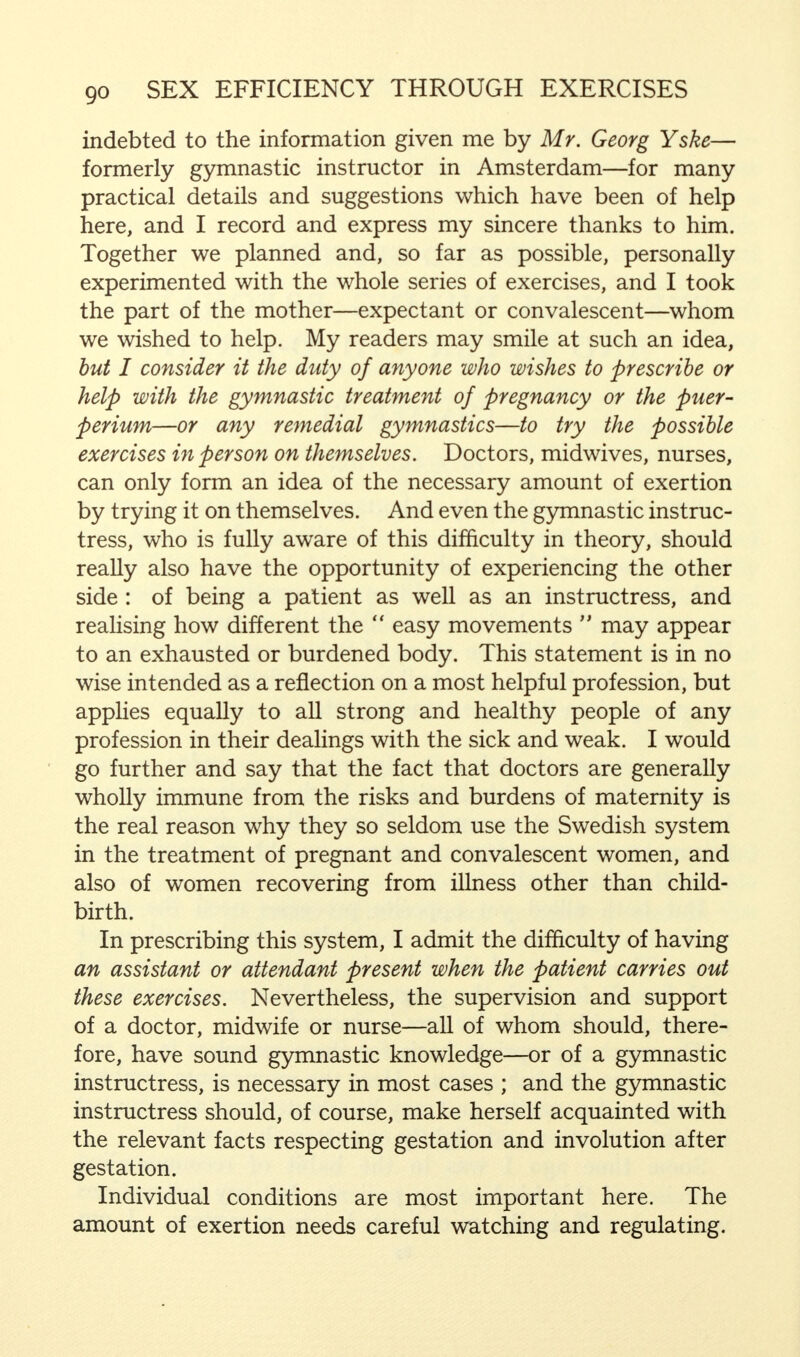 indebted to the information given me by Mr. Georg Yske— formerly gymnastic instructor in Amsterdam—for many practical details and suggestions which have been of help here, and I record and express my sincere thanks to him. Together we planned and, so far as possible, personally experimented with the whole series of exercises, and I took the part of the mother—expectant or convalescent—whom we wished to help. My readers may smile at such an idea, but I consider it the duty of anyone who wishes to prescribe or help with the gymnastic treatment of pregnancy or the puer- perium—or any remedial gymnastics—to try the possible exercises in person on themselves. Doctors, midwives, nurses, can only form an idea of the necessary amount of exertion by trying it on themselves. And even the gymnastic instruc- tress, who is fully aware of this difficulty in theory, should really also have the opportunity of experiencing the other side : of being a patient as well as an instructress, and realising how different the easy movements may appear to an exhausted or burdened body. This statement is in no wise intended as a reflection on a most helpful profession, but applies equally to all strong and healthy people of any profession in their dealings with the sick and weak. I would go further and say that the fact that doctors are generally wholly immune from the risks and burdens of maternity is the real reason why they so seldom use the Swedish system in the treatment of pregnant and convalescent women, and also of women recovering from illness other than child- birth. In prescribing this system, I admit the difficulty of having an assistant or attendant present when the patient carries out these exercises. Nevertheless, the supervision and support of a doctor, midwife or nurse—all of whom should, there- fore, have sound gymnastic knowledge—or of a gymnastic instructress, is necessary in most cases ; and the gymnastic instructress should, of course, make herself acquainted with the relevant facts respecting gestation and involution after gestation. Individual conditions are most important here. The amount of exertion needs careful watching and regulating.