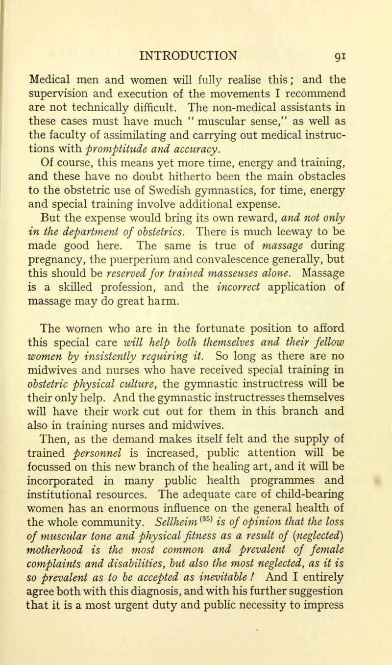 Medical men and women will fully realise this; and the supervision and execution of the movements I recommend are not technically difficult. The non-medical assistants in these cases must have much  muscular sense, as well as the faculty of assimilating and carrying out medical instruc- tions with promptitude and accuracy. Of course, this means yet more time, energy and training, and these have no doubt hitherto been the main obstacles to the obstetric use of Swedish gymnastics, for time, energy and special training involve additional expense. But the expense would bring its own reward, and not only in the department of obstetrics. There is much leeway to be made good here. The same is true of massage during pregnancy, the puerperium and convalescence generally, but this should be reserved for trained masseuses alone. Massage is a skilled profession, and the incorrect application of massage may do great harm. The women who are in the fortunate position to afford this special care will help both themselves and their fellow women by insistently requiring it. So long as there are no midwives and nurses who have received special training in obstetric physical culture, the gymnastic instructress will be their only help. And the gymnastic instructresses themselves will have their work cut out for them in this branch and also in training nurses and midwives. Then, as the demand makes itself felt and the supply of trained personnel is increased, public attention will be focussed on this new branch of the healing art, and it will be incorporated in many public health programmes and institutional resources. The adequate care of child-bearing women has an enormous influence on the general health of the whole community. Sellheim(35) is of opinion that the loss of muscular tone and physical fitness as a result of (neglected) motherhood is the most common and prevalent of female complaints and disabilities, but also the most neglected, as it is so prevalent as to be accepted as inevitable! And I entirely agree both with this diagnosis, and with his further suggestion that it is a most urgent duty and public necessity to impress