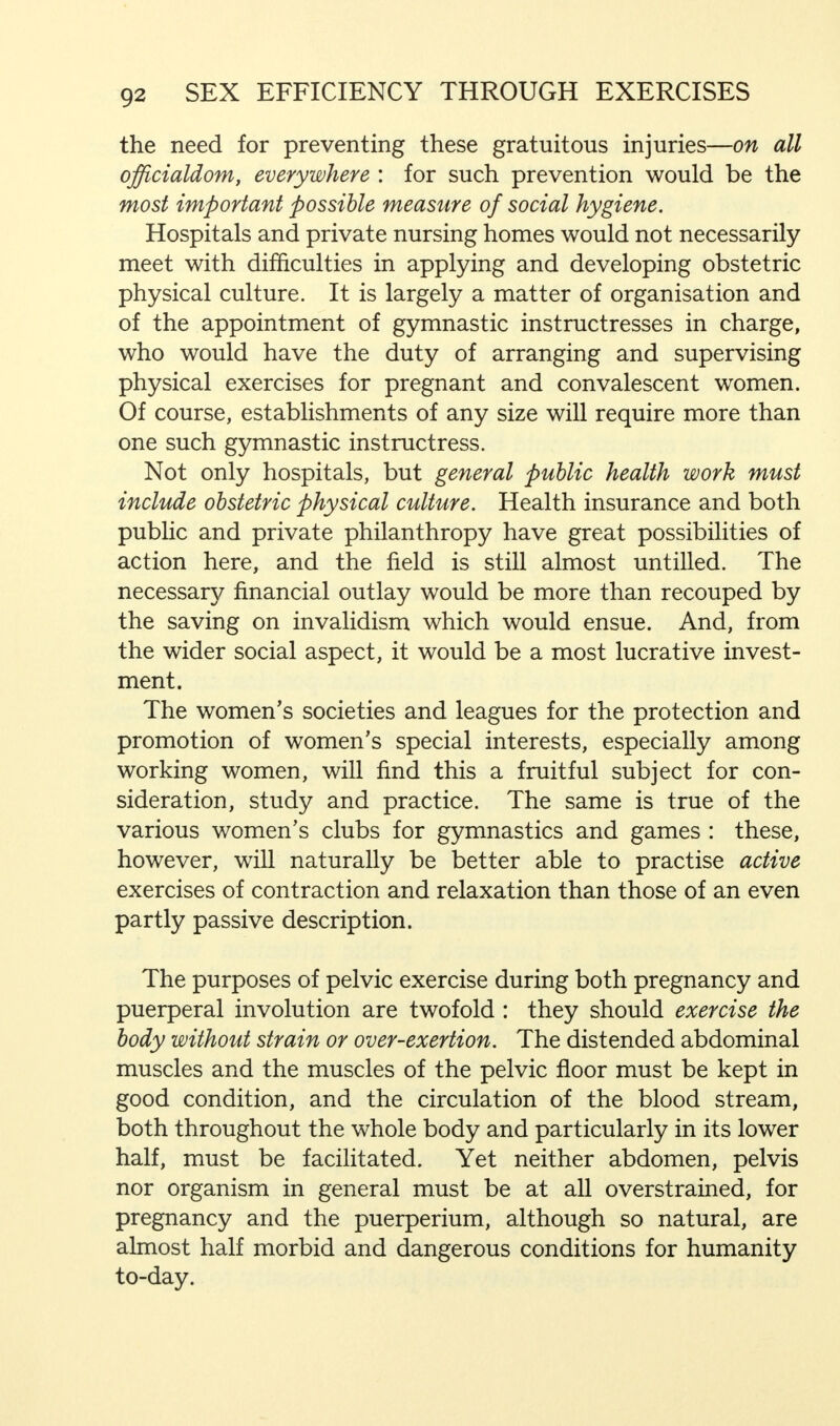 the need for preventing these gratuitous injuries—on all officialdom, everywhere : for such prevention would be the most important possible measure of social hygiene. Hospitals and private nursing homes would not necessarily meet with difficulties in applying and developing obstetric physical culture. It is largely a matter of organisation and of the appointment of gymnastic instructresses in charge, who would have the duty of arranging and supervising physical exercises for pregnant and convalescent women. Of course, establishments of any size will require more than one such gymnastic instructress. Not only hospitals, but general public health work must include obstetric physical culture. Health insurance and both public and private philanthropy have great possibilities of action here, and the field is still almost untilled. The necessary financial outlay would be more than recouped by the saving on invalidism which would ensue. And, from the wider social aspect, it would be a most lucrative invest- ment. The women's societies and leagues for the protection and promotion of women's special interests, especially among working women, will find this a fruitful subject for con- sideration, study and practice. The same is true of the various women's clubs for gymnastics and games : these, however, will naturally be better able to practise active exercises of contraction and relaxation than those of an even partly passive description. The purposes of pelvic exercise during both pregnancy and puerperal involution are twofold : they should exercise the body without strain or over-exertion. The distended abdominal muscles and the muscles of the pelvic floor must be kept in good condition, and the circulation of the blood stream, both throughout the whole body and particularly in its lower half, must be facilitated. Yet neither abdomen, pelvis nor organism in general must be at all overstrained, for pregnancy and the puerperium, although so natural, are almost half morbid and dangerous conditions for humanity to-day.