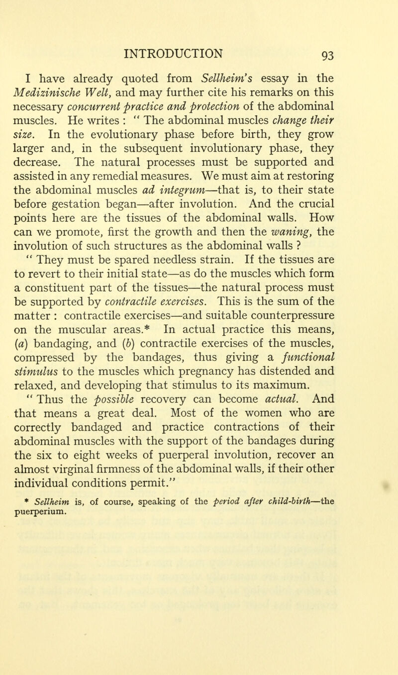 I have already quoted from Sellheim's essay in the Medizinische Welt, and may further cite his remarks on this necessary concurrent practice and protection of the abdominal muscles. He writes :  The abdominal muscles change their size. In the evolutionary phase before birth, they grow larger and, in the subsequent involutionary phase, they decrease. The natural processes must be supported and assisted in any remedial measures. We must aim at restoring the abdominal muscles ad integrum—that is, to their state before gestation began—after involution. And the crucial points here are the tissues of the abdominal walls. How can we promote, first the growth and then the waning, the involution of such structures as the abdominal walls ?  They must be spared needless strain. If the tissues are to revert to their initial state—as do the muscles which form a constituent part of the tissues—the natural process must be supported by contractile exercises. This is the sum of the matter : contractile exercises—and suitable counterpressure on the muscular areas.* In actual practice this means, (a) bandaging, and (b) contractile exercises of the muscles, compressed by the bandages, thus giving a functional stimulus to the muscles which pregnancy has distended and relaxed, and developing that stimulus to its maximum.  Thus the possible recovery can become actual. And that means a great deal. Most of the women who are correctly bandaged and practice contractions of their abdominal muscles with the support of the bandages during the six to eight weeks of puerperal involution, recover an almost virginal firmness of the abdominal walls, if their other individual conditions permit.'' * Sellheim is, of course, speaking of the period after child-birth—the puerperium.