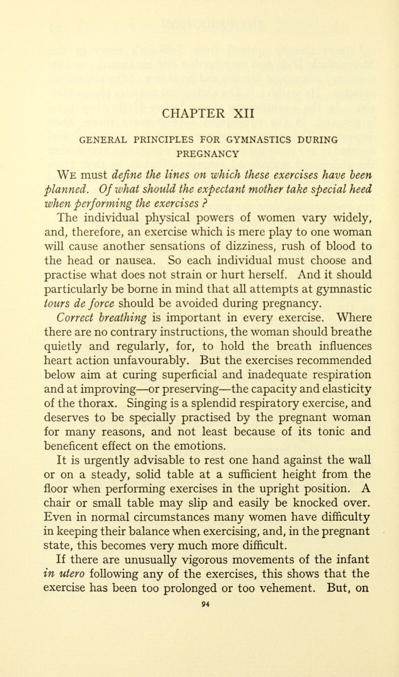 CHAPTER XII GENERAL PRINCIPLES FOR GYMNASTICS DURING PREGNANCY We must define the lines on which these exercises have been planned. Of what should the expectant mother take special heed when performing the exercises ? The individual physical powers of women vary widely, and, therefore, an exercise which is mere play to one woman will cause another sensations of dizziness, rush of blood to the head or nausea. So each individual must choose and practise what does not strain or hurt herself. And it should particularly be borne in mind that all attempts at gymnastic tours de force should be avoided during pregnancy. Correct breathing is important in every exercise. Where there are no contrary instructions, the woman should breathe quietly and regularly, for, to hold the breath influences heart action unfavourably. But the exercises recommended below aim at curing superficial and inadequate respiration and at improving—or preserving—the capacity and elasticity of the thorax. Singing is a splendid respiratory exercise, and deserves to be specially practised by the pregnant woman for many reasons, and not least because of its tonic and beneficent effect on the emotions. It is urgently advisable to rest one hand against the wall or on a steady, solid table at a sufficient height from the floor when performing exercises in the upright position. A chair or small table may slip and easily be knocked over. Even in normal circumstances many women have difficulty in keeping their balance when exercising, and, in the pregnant state, this becomes very much more difficult. If there are unusually vigorous movements of the infant in utero following any of the exercises, this shows that the exercise has been too prolonged or too vehement. But, on