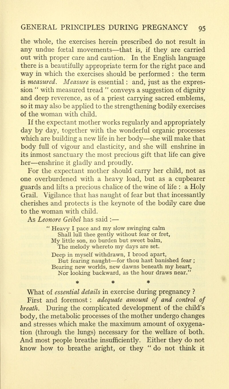 the whole, the exercises herein prescribed do not result in any undue foetal movements—that is, if they are carried out with proper care and caution. In the English language there is a beautifully appropriate term for the right pace and way in which the exercises should be performed : the term is measured. Measure is essential: and, just as the expres- sion  with measured tread  conveys a suggestion of dignity and deep reverence, as of a priest carrying sacred emblems, so it may also be applied to the strengthening bodily exercises of the woman with child. If the expectant mother works regularly and appropriately day by day, together with the wonderful organic processes which are building a new life in her body—she will make that body full of vigour and elasticity, and she will enshrine in its inmost sanctuary the most precious gift that life can give her—enshrine it gladly and proudly. For the expectant mother should carry her child, not as one overburdened with a heavy load, but as a cupbearer guards and lifts a precious chalice of the wine of life : a Holy Grail. Vigilance that has naught of fear but that incessantly cherishes and protects is the keynote of the bodily care due to the woman with child. As Leonore Geibel has said :—  Heavy I pace and my slow swinging calm Shall lull thee gently without fear or fret, My little son, no burden but sweet balm, The melody whereto my days are set. Deep in myself withdrawn, I brood apart, But fearing naught—for thou hast banished fear ; Bearing new worlds, new dawns beneath my heart, Nor looking backward, as the hour draws near. * * * What of essential details in exercise during pregnancy ? First and foremost: adequate amount of and control of breath. During the complicated development of the child's body, the metabolic processes of the mother undergo changes and stresses which make the maximum amount of oxygena- tion (through the lungs) necessary for the welfare of both. And most people breathe insufficiently. Either they do not know how to breathe aright, or they  do not think it