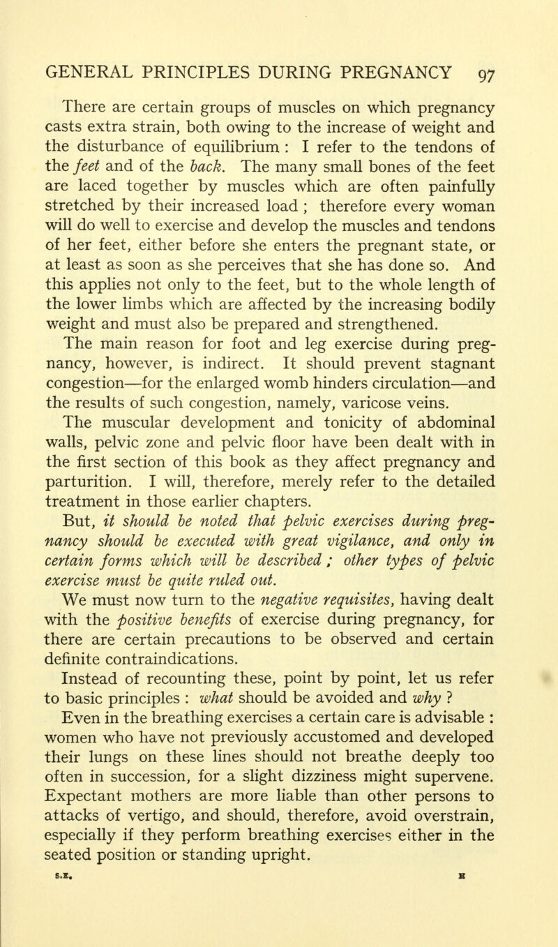 There are certain groups of muscles on which pregnancy- casts extra strain, both owing to the increase of weight and the disturbance of equilibrium : I refer to the tendons of the feet and of the back. The many small bones of the feet are laced together by muscles which are often painfully stretched by their increased load ; therefore every woman will do well to exercise and develop the muscles and tendons of her feet, either before she enters the pregnant state, or at least as soon as she perceives that she has done so. And this applies not only to the feet, but to the whole length of the lower limbs which are affected by the increasing bodily weight and must also be prepared and strengthened. The main reason for foot and leg exercise during preg- nancy, however, is indirect. It should prevent stagnant congestion—for the enlarged womb hinders circulation—and the results of such congestion, namely, varicose veins. The muscular development and tonicity of abdominal walls, pelvic zone and pelvic floor have been dealt with in the first section of this book as they affect pregnancy and parturition. I will, therefore, merely refer to the detailed treatment in those earlier chapters. But, it should be noted that pelvic exercises during preg- nancy should be executed with great vigilance, and only in certain forms which will be described ; other types of pelvic exercise must be quite ruled out. We must now turn to the negative requisites, having dealt with the positive benefits of exercise during pregnancy, for there are certain precautions to be observed and certain definite contraindications. Instead of recounting these, point by point, let us refer to basic principles : what should be avoided and why ? Even in the breathing exercises a certain care is advisable : women who have not previously accustomed and developed their lungs on these lines should not breathe deeply too often in succession, for a slight dizziness might supervene. Expectant mothers are more liable than other persons to attacks of vertigo, and should, therefore, avoid overstrain, especially if they perform breathing exercises either in the seated position or standing upright. S.E.