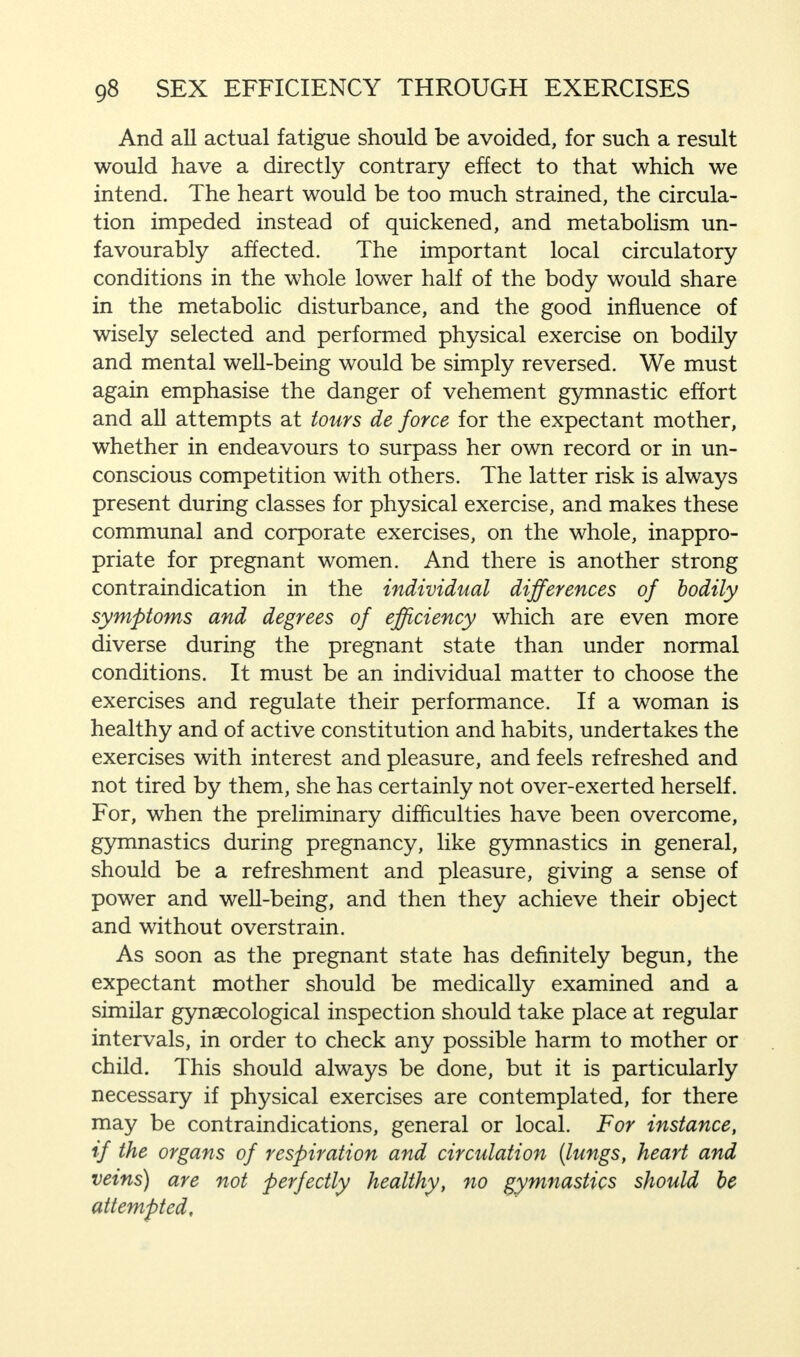 And all actual fatigue should be avoided, for such a result would have a directly contrary effect to that which we intend. The heart would be too much strained, the circula- tion impeded instead of quickened, and metabolism un- favourably affected. The important local circulatory conditions in the whole lower half of the body would share in the metabolic disturbance, and the good influence of wisely selected and performed physical exercise on bodily and mental well-being would be simply reversed. We must again emphasise the danger of vehement gymnastic effort and all attempts at tours de force for the expectant mother, whether in endeavours to surpass her own record or in un- conscious competition with others. The latter risk is always present during classes for physical exercise, and makes these communal and corporate exercises, on the whole, inappro- priate for pregnant women. And there is another strong contraindication in the individual differences of bodily symptoms and degrees of efficiency which are even more diverse during the pregnant state than under normal conditions. It must be an individual matter to choose the exercises and regulate their performance. If a woman is healthy and of active constitution and habits, undertakes the exercises with interest and pleasure, and feels refreshed and not tired by them, she has certainly not over-exerted herself. For, when the preliminary difficulties have been overcome, gymnastics during pregnancy, like gymnastics in general, should be a refreshment and pleasure, giving a sense of power and well-being, and then they achieve their object and without overstrain. As soon as the pregnant state has definitely begun, the expectant mother should be medically examined and a similar gynaecological inspection should take place at regular intervals, in order to check any possible harm to mother or child. This should always be done, but it is particularly necessary if physical exercises are contemplated, for there may be contraindications, general or local. For instance, if the organs of respiration and circulation {lungs, heart and veins) are not perfectly healthy, no gymnastics should be attempted.