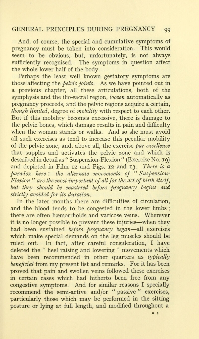 And, of course, the special and cumulative symptoms of pregnancy must be taken into consideration. This would seem to be obvious, but, unfortunately, is not always sufficiently recognised. The symptoms in question affect the whole lower half of the body. Perhaps the least well known gestatory symptoms are those affecting the pelvic joints. As we have pointed out in a previous chapter, all these articulations, both of the symphysis and the ilio-sacral region, loosen automatically as pregnancy proceeds, and the pelvic regions acquire a certain, though limited, degree of mobility with respect to each other. But if this mobility becomes excessive, there is damage to the pelvic bones, which damage results in pain and difficulty when the woman stands or walks. And so she must avoid all such exercises as tend to increase this peculiar mobility of the pelvic zone, and, above all, the exercise par excellence that supples and activates the pelvic zone and which is described in detail as  Suspension-Flexion  (Exercise No. 19) and depicted in Film 12 and Figs. 12 and 13. There is a paradox here: the alternate movements of  Suspension- Flexion  are the most important of all for the act of birth itself, but they should be mastered before pregnancy begins and strictly avoided for its duration. In the later months there are difficulties of circulation, and the blood tends to be congested in the lower limbs; there are often haemorrhoids and varicose veins. Wherever it is no longer possible to prevent these injuries—when they had been sustained before pregnancy began—all exercises which make special demands on the leg muscles should be ruled out. In fact, after careful consideration, I have deleted the heel raising and lowering  movements which have been recommended in other quarters as typically beneficial from my present list and remarks. For it has been proved that pain and swollen veins followed these exercises in certain cases which had hitherto been free from any congestive symptoms. And for similar reasons I specially recommend the semi-active and/or  passive exercises, particularly those which may be performed in the sitting posture or lying at full length, and modified throughout a K 3