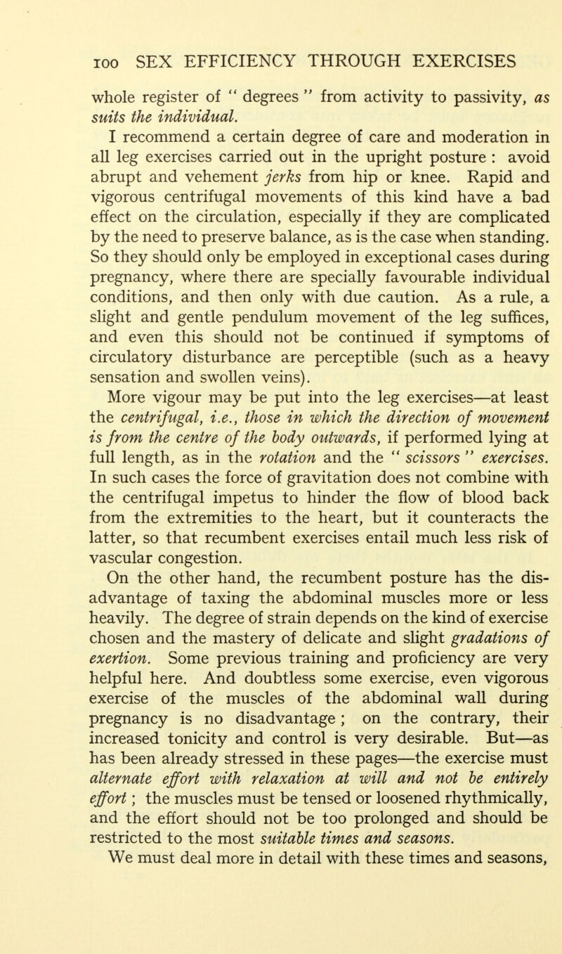 whole register of  degrees  from activity to passivity, as suits the individual. I recommend a certain degree of care and moderation in all leg exercises carried out in the upright posture : avoid abrupt and vehement jerks from hip or knee. Rapid and vigorous centrifugal movements of this kind have a bad effect on the circulation, especially if they are complicated by the need to preserve balance, as is the case when standing. So they should only be employed in exceptional cases during pregnancy, where there are specially favourable individual conditions, and then only with due caution. As a rule, a slight and gentle pendulum movement of the leg suffices, and even this should not be continued if symptoms of circulatory disturbance are perceptible (such as a heavy sensation and swollen veins). More vigour may be put into the leg exercises—at least the centrifugal, i.e., those in which the direction of movement is from the centre of the body outwards, if performed lying at full length, as in the rotation and the  scissors  exercises. In such cases the force of gravitation does not combine with the centrifugal impetus to hinder the flow of blood back from the extremities to the heart, but it counteracts the latter, so that recumbent exercises entail much less risk of vascular congestion. On the other hand, the recumbent posture has the dis- advantage of taxing the abdominal muscles more or less heavily. The degree of strain depends on the kind of exercise chosen and the mastery of delicate and slight gradations of exertion. Some previous training and proficiency are very helpful here. And doubtless some exercise, even vigorous exercise of the muscles of the abdominal wall during pregnancy is no disadvantage; on the contrary, their increased tonicity and control is very desirable. But—as has been already stressed in these pages—the exercise must alternate effort with relaxation at will and not be entirely effort; the muscles must be tensed or loosened rhythmically, and the effort should not be too prolonged and should be restricted to the most suitable times and seasons. We must deal more in detail with these times and seasons,