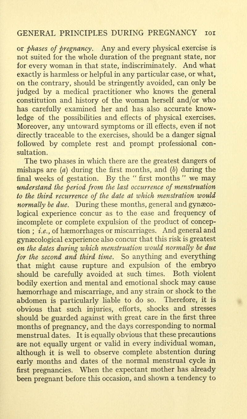 or phases of pregnancy. Any and every physical exercise is not suited for the whole duration of the pregnant state, nor for every woman in that state, indiscriminately. And what exactly is harmless or helpful in any particular case, or what, on the contrary, should be stringently avoided, can only be judged by a medical practitioner who knows the general constitution and history of the woman herself and/or who has carefully examined her and has also accurate know- ledge of the possibilities and effects of physical exercises. Moreover, any untoward symptoms or ill effects, even if not directly traceable to the exercises, should be a danger signal followed by complete rest and prompt professional con- sultation. The two phases in which there are the greatest dangers of mishaps are (a) during the first months, and (b) during the final weeks of gestation. By the  first months  we may understand the period from the last occurrence of menstruation to the third recurrence of the date at which menstration would normally be due. During these months, general and gynaeco- logical experience concur as to the ease and frequency of incomplete or complete expulsion of the product of concep- tion ; i.e., of haemorrhages or miscarriages. And general and gynaecological experience also concur that this risk is greatest on the dates during which menstruation would normally be due for the second and third time. So anything and everything that might cause rupture and expulsion of the embryo should be carefully avoided at such times. Both violent bodily exertion and mental and emotional shock may cause haemorrhage and miscarriage, and any strain or shock to the abdomen is particularly liable to do so. Therefore, it is obvious that such injuries, efforts, shocks and stresses should be guarded against with great care in the first three months of pregnancy, and the days corresponding to normal menstrual dates. It is equally obvious that these precautions are not equally urgent or valid in every individual woman, although it is well to observe complete abstention during early months and dates of the normal menstrual cycle in first pregnancies. When the expectant mother has already been pregnant before this occasion, and shown a tendency to