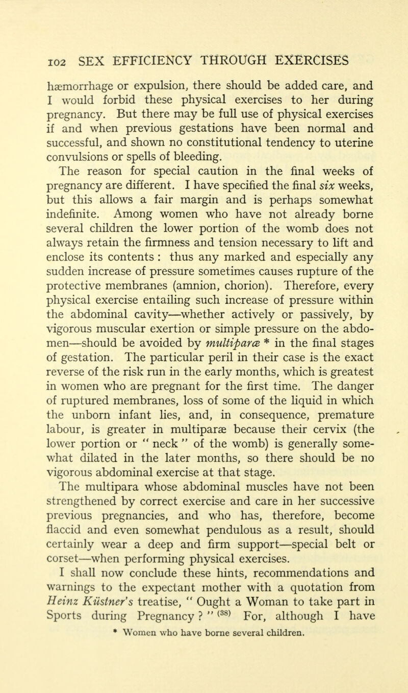 haemorrhage or expulsion, there should be added care, and I would forbid these physical exercises to her during pregnancy. But there may be full use of physical exercises if and when previous gestations have been normal and successful, and shown no constitutional tendency to uterine convulsions or spells of bleeding. The reason for special caution in the final weeks of pregnancy are different. I have specified the final six weeks, but this allows a fair margin and is perhaps somewhat indefinite. Among women who have not already borne several children the lower portion of the womb does not always retain the firmness and tension necessary to lift and enclose its contents : thus any marked and especially any sudden increase of pressure sometimes causes rupture of the protective membranes (amnion, chorion). Therefore, every physical exercise entailing such increase of pressure within the abdominal cavity—whether actively or passively, by vigorous muscular exertion or simple pressure on the abdo- men—should be avoided by multipara * in the final stages of gestation. The particular peril in their case is the exact reverse of the risk run in the early months, which is greatest in women who are pregnant for the first time. The danger of ruptured membranes, loss of some of the liquid in which the unborn infant lies, and, in consequence, premature labour, is greater in multiparas because their cervix (the lower portion or  neck  of the womb) is generally some- what dilated in the later months, so there should be no vigorous abdominal exercise at that stage. The multipara whose abdominal muscles have not been strengthened by correct exercise and care in her successive previous pregnancies, and who has, therefore, become flaccid and even somewhat pendulous as a result, should certainly wear a deep and firm support—special belt or corset—when performing physical exercises. I shall now conclude these hints, recommendations and warnings to the expectant mother with a quotation from Heinz Kiistner's treatise,  Ought a Woman to take part in Sports during Pregnancy ? {38) For, although I have * Women who have borne several children.