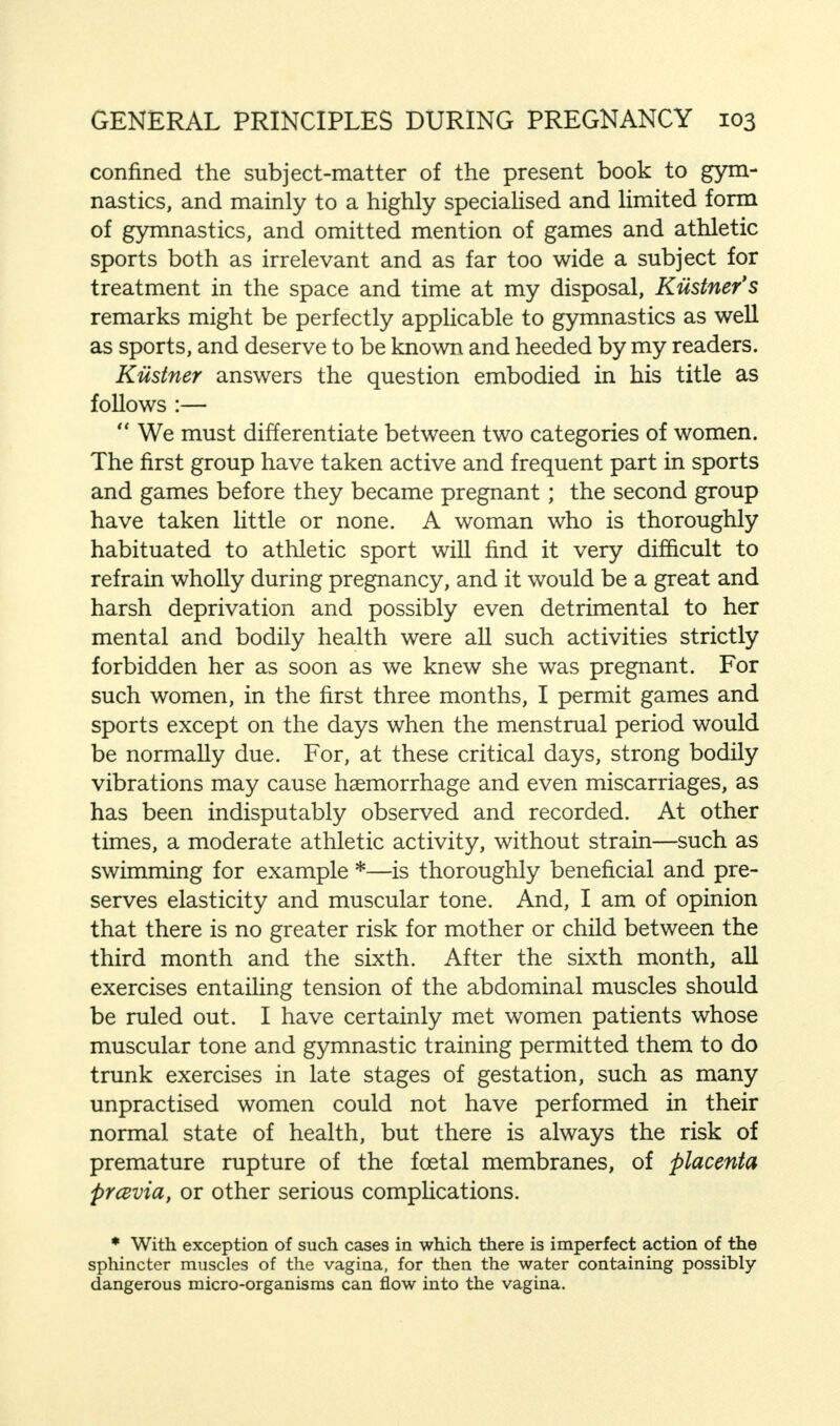 confined the subject-matter of the present book to gym- nastics, and mainly to a highly specialised and limited form of gymnastics, and omitted mention of games and athletic sports both as irrelevant and as far too wide a subject for treatment in the space and time at my disposal, Kiistner's remarks might be perfectly applicable to gymnastics as well as sports, and deserve to be known and heeded by my readers. Kiistner answers the question embodied in his title as follows :—  We must differentiate between two categories of women. The first group have taken active and frequent part in sports and games before they became pregnant; the second group have taken little or none. A woman who is thoroughly habituated to athletic sport will find it very difficult to refrain wholly during pregnancy, and it would be a great and harsh deprivation and possibly even detrimental to her mental and bodily health were all such activities strictly forbidden her as soon as we knew she was pregnant. For such women, in the first three months, I permit games and sports except on the days when the menstrual period would be normally due. For, at these critical days, strong bodily vibrations may cause haemorrhage and even miscarriages, as has been indisputably observed and recorded. At other times, a moderate athletic activity, without strain—such as swimming for example *—is thoroughly beneficial and pre- serves elasticity and muscular tone. And, I am of opinion that there is no greater risk for mother or child between the third month and the sixth. After the sixth month, all exercises entailing tension of the abdominal muscles should be ruled out. I have certainly met women patients whose muscular tone and gymnastic training permitted them to do trunk exercises in late stages of gestation, such as many unpractised women could not have performed in their normal state of health, but there is always the risk of premature rupture of the fcetal membranes, of placenta pyemia, or other serious complications. * With exception of such cases in which there is imperfect action of the sphincter muscles of the vagina, for then the water containing possibly- dangerous micro-organisms can flow into the vagina.