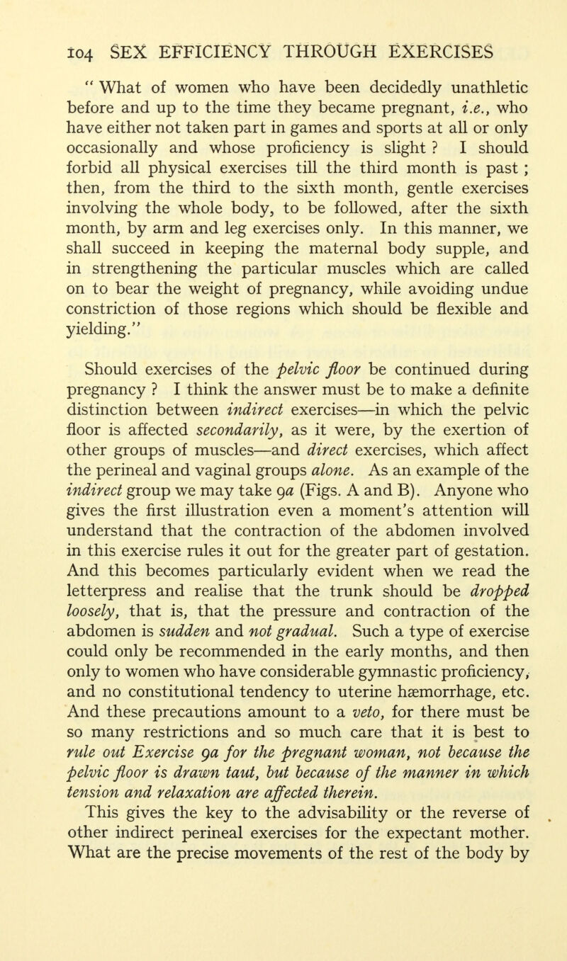  What of women who have been decidedly unathletic before and up to the time they became pregnant, i.e., who have either not taken part in games and sports at all or only occasionally and whose proficiency is slight ? I should forbid all physical exercises till the third month is past; then, from the third to the sixth month, gentle exercises involving the whole body, to be followed, after the sixth month, by arm and leg exercises only. In this manner, we shall succeed in keeping the maternal body supple, and in strengthening the particular muscles which are called on to bear the weight of pregnancy, while avoiding undue constriction of those regions which should be flexible and yielding. Should exercises of the pelvic floor be continued during pregnancy ? I think the answer must be to make a definite distinction between indirect exercises—in which the pelvic floor is affected secondarily, as it were, by the exertion of other groups of muscles—and direct exercises, which affect the perineal and vaginal groups alone. As an example of the indirect group we may take ga (Figs. A and B). Anyone who gives the first illustration even a moment's attention will understand that the contraction of the abdomen involved in this exercise rules it out for the greater part of gestation. And this becomes particularly evident when we read the letterpress and realise that the trunk should be dropped loosely, that is, that the pressure and contraction of the abdomen is sudden and not gradual. Such a type of exercise could only be recommended in the early months, and then only to women who have considerable gymnastic proficiency, and no constitutional tendency to uterine haemorrhage, etc. And these precautions amount to a veto, for there must be so many restrictions and so much care that it is best to rule out Exercise ga for the pregnant woman, not because the pelvic floor is drawn taut, but because of the manner in which tension and relaxation are affected therein. This gives the key to the advisability or the reverse of other indirect perineal exercises for the expectant mother. What are the precise movements of the rest of the body by
