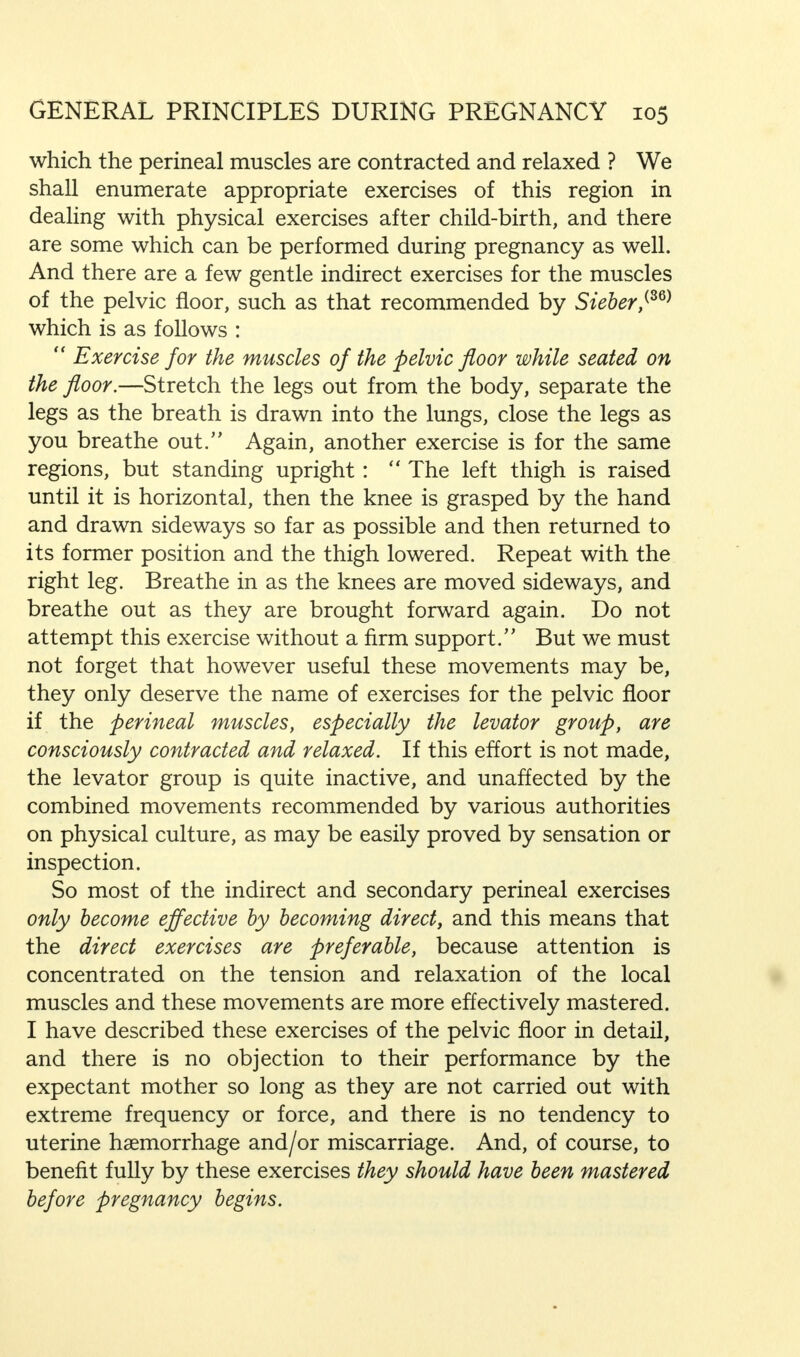 which the perineal muscles are contracted and relaxed ? We shall enumerate appropriate exercises of this region in dealing with physical exercises after child-birth, and there are some which can be performed during pregnancy as well. And there are a few gentle indirect exercises for the muscles of the pelvic floor, such as that recommended by Sieber,{S6) which is as follows :  Exercise for the muscles of the pelvic floor while seated on the floor.—Stretch the legs out from the body, separate the legs as the breath is drawn into the lungs, close the legs as you breathe out. Again, another exercise is for the same regions, but standing upright:  The left thigh is raised until it is horizontal, then the knee is grasped by the hand and drawn sideways so far as possible and then returned to its former position and the thigh lowered. Repeat with the right leg. Breathe in as the knees are moved sideways, and breathe out as they are brought forward again. Do not attempt this exercise without a firm support. But we must not forget that however useful these movements may be, they only deserve the name of exercises for the pelvic floor if the perineal muscles, especially the levator group, are consciously contracted and relaxed. If this effort is not made, the levator group is quite inactive, and unaffected by the combined movements recommended by various authorities on physical culture, as may be easily proved by sensation or inspection. So most of the indirect and secondary perineal exercises only become effective by becoming direct, and this means that the direct exercises are preferable, because attention is concentrated on the tension and relaxation of the local muscles and these movements are more effectively mastered. I have described these exercises of the pelvic floor in detail, and there is no objection to their performance by the expectant mother so long as they are not carried out with extreme frequency or force, and there is no tendency to uterine haemorrhage and/or miscarriage. And, of course, to benefit fully by these exercises they should have been mastered before pregnancy begins.