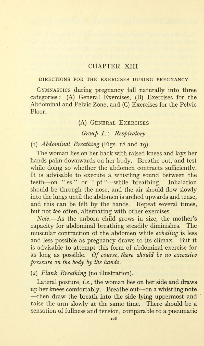 CHAPTER XIII DIRECTIONS FOR THE EXERCISES DURING PREGNANCY Gymnastics during pregnancy fall naturally into three categories : (A) General Exercises, (B) Exercises for the Abdominal and Pelvic Zone, and (C) Exercises for the Pelvic Floor. (A) General Exercises Group I. : Respiratory (1) Abdominal Breathing (Figs. 18 and 19). The woman lies on her back with raised knees and lays her hands palm downwards on her body. Breathe out, and test while doing so whether the abdomen contracts sufficiently. It is advisable to execute a whistling sound between the teeth—on  ss  or  pf —while breathing. Inhalation should be through the nose, and the air should flow slowly into the lungs until the abdomen is arched upwards and tense, and this can be felt by the hands. Repeat several times, but not too often, alternating with other exercises. Note.—As the unborn child grows in size, the mother's capacity for abdominal breathing steadily diminishes. The muscular contraction of the abdomen while exhaling is less and less possible as pregnancy draws to its climax. But it is advisable to attempt this form of abdominal exercise for as long as possible. Of course, there should be no excessive pressure on the body by the hands. (2) Flank Breathing (no illustration). Lateral posture, i.e., the woman lies on her side and draws up her knees comfortably. Breathe out—on a whistling note —then draw the breath into the side lying uppermost and raise the arm slowly at the same time. There should be a sensation of fullness and tension, comparable to a pneumatic zo6