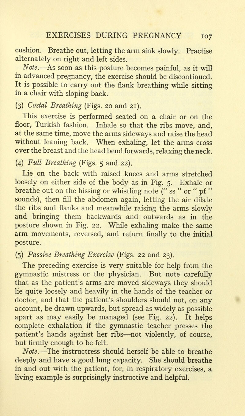 cushion. Breathe out, letting the arm sink slowly. Practise alternately on right and left sides. Note.—As soon as this posture becomes painful, as it will in advanced pregnancy, the exercise should be discontinued. It is possible to carry out the flank breathing while sitting in a chair with sloping back. (3) Costal Breathing (Figs. 20 and 21). This exercise is performed seated on a chair or on the floor, Turkish fashion. Inhale so that the ribs move, and, at the same time, move the arms sideways and raise the head without leaning back. When exhaling, let the arms cross over the breast and the head bend forwards, relaxing the neck. (4) Full Breathing (Figs. 5 and 22). Lie on the back with raised knees and arms stretched loosely on either side of the body as in Fig. 5. Exhale or breathe out on the hissing or whistling note ( ss  or  pf  sounds), then fill the abdomen again, letting the air dilate the ribs and flanks and meanwhile raising the arms slowly and bringing them backwards and outwards as in the posture shown in Fig. 22. While exhaling make the same arm movements, reversed, and return finally to the initial posture. (5) Passive Breathing Exercise (Figs. 22 and 23). The preceding exercise is very suitable for help from the gymnastic mistress or the physician. But note carefully that as the patient's arms are moved sideways they should lie quite loosely and heavily in the hands of the teacher or doctor, and that the patient's shoulders should not, on any account, be drawn upwards, but spread as widely as possible apart as may easily be managed (see Fig. 22). It helps complete exhalation if the gymnastic teacher presses the patient's hands against her ribs—not violently, of course, but firmly enough to be felt. Note.—The instructress should herself be able to breathe deeply and have a good lung capacity. She should breathe in and out with the patient, for, in respiratory exercises, a living example is surprisingly instructive and helpful.