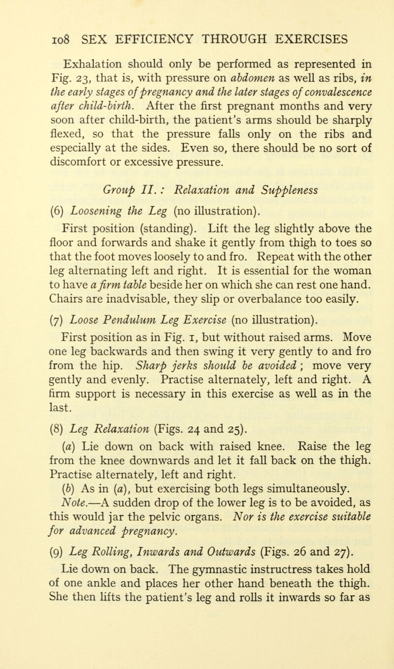 Exhalation should only be performed as represented in Fig. 23, that is, with pressure on abdomen as well as ribs, in the early stages of pregnancy and the later stages of convalescence after child-birth. After the first pregnant months and very soon after child-birth, the patient's arms should be sharply flexed, so that the pressure falls only on the ribs and especially at the sides. Even so, there should be no sort of discomfort or excessive pressure. Group II. : Relaxation and Suppleness (6) Loosening the Leg (no illustration). First position (standing). Lift the leg slightly above the floor and forwards and shake it gently from thigh to toes so that the foot moves loosely to and fro. Repeat with the other leg alternating left and right. It is essential for the woman to have a firm table beside her on which she can rest one hand. Chairs are inadvisable, they slip or overbalance too easily. (7) Loose Pendulum Leg Exercise (no illustration). First position as in Fig. 1, but without raised arms. Move one leg backwards and then swing it very gently to and fro from the hip. Sharp jerks should be avoided ; move very gently and evenly. Practise alternately, left and right. A firm support is necessary in this exercise as well as in the last. (8) Leg Relaxation (Figs. 24 and 25). (a) Lie down on back with raised knee. Raise the leg from the knee downwards and let it fall back on the thigh. Practise alternately, left and right. (b) As in (a), but exercising both legs simultaneously. Note.—A sudden drop of the lower leg is to be avoided, as this would jar the pelvic organs. Nor is the exercise suitable for advanced pregnancy. (9) Leg Rolling, Inwards and Outwards (Figs. 26 and 27). Lie down on back. The gymnastic instructress takes hold of one ankle and places her other hand beneath the thigh. She then lifts the patient's leg and rolls it inwards so far as