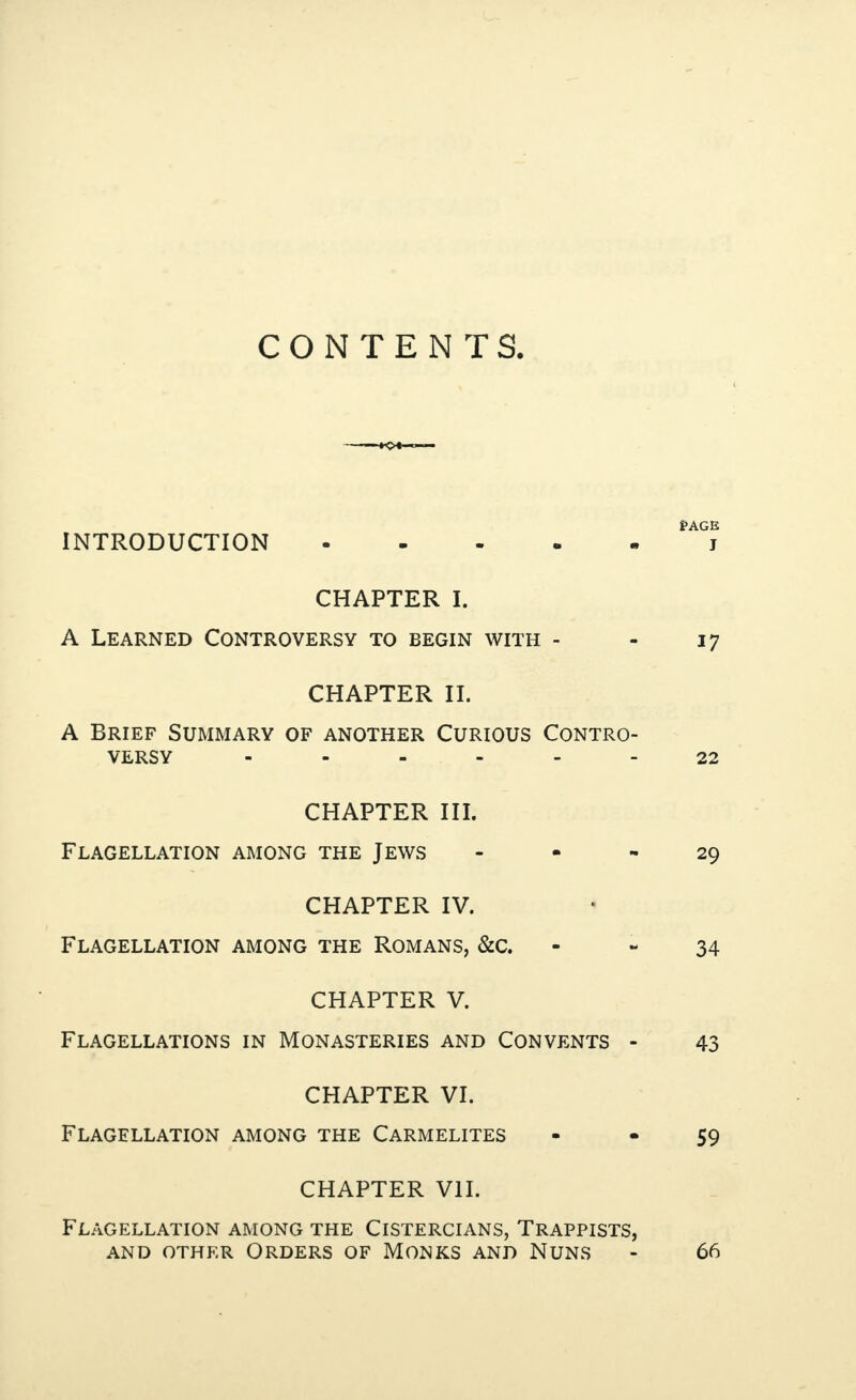 CONTENTS. i>AGE INTRODUCTION.. CHAPTER I. A Learned Controversy to begin with - - 17 CHAPTER II. A Brief Summary of another Curious Contro¬ versy ------ 22 CHAPTER III. Flagellation among the Jews 29 CHAPTER IV. Flagellation among the Romans, &c. 34 CHAPTER V. Flagellations in Monasteries and Convents - 43 CHAPTER VI. Flagellation among the Carmelites - - 59 CHAPTER VII. Flagellation among the Cistercians, Trappists, and other Orders of Monks and Nuns - 66