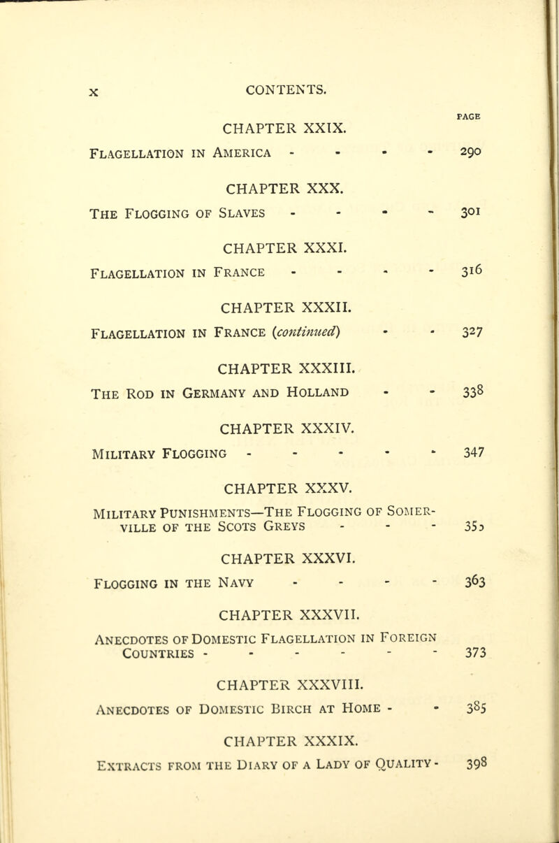 CHAPTER XXIX. Flagellation in America - CHAPTER XXX. The Flogging of Slaves - CHAPTER XXXI. Flagellation in France - CHAPTER XXXII. Flagellation in France (continued) CHAPTER XXXIII. The Rod in Germany and Holland CHAPTER XXXIV. Military Flogging - CHAPTER XXXV. Military Punishments—The Flogging of Somer¬ ville of the Scots Greys CHAPTER XXXVI. Flogging in the Navy - CHAPTER XXXVII. Anecdotes of Domestic Flagellation in Foreign Countries ------ CHAPTER XXXVIII. Anecdotes of Domestic Birch at Home - CHAPTER XXXIX. Extracts from the Diary of a Lady of Quality- PAGE 290 301 316 327 338 347 35d 363 373 385 398