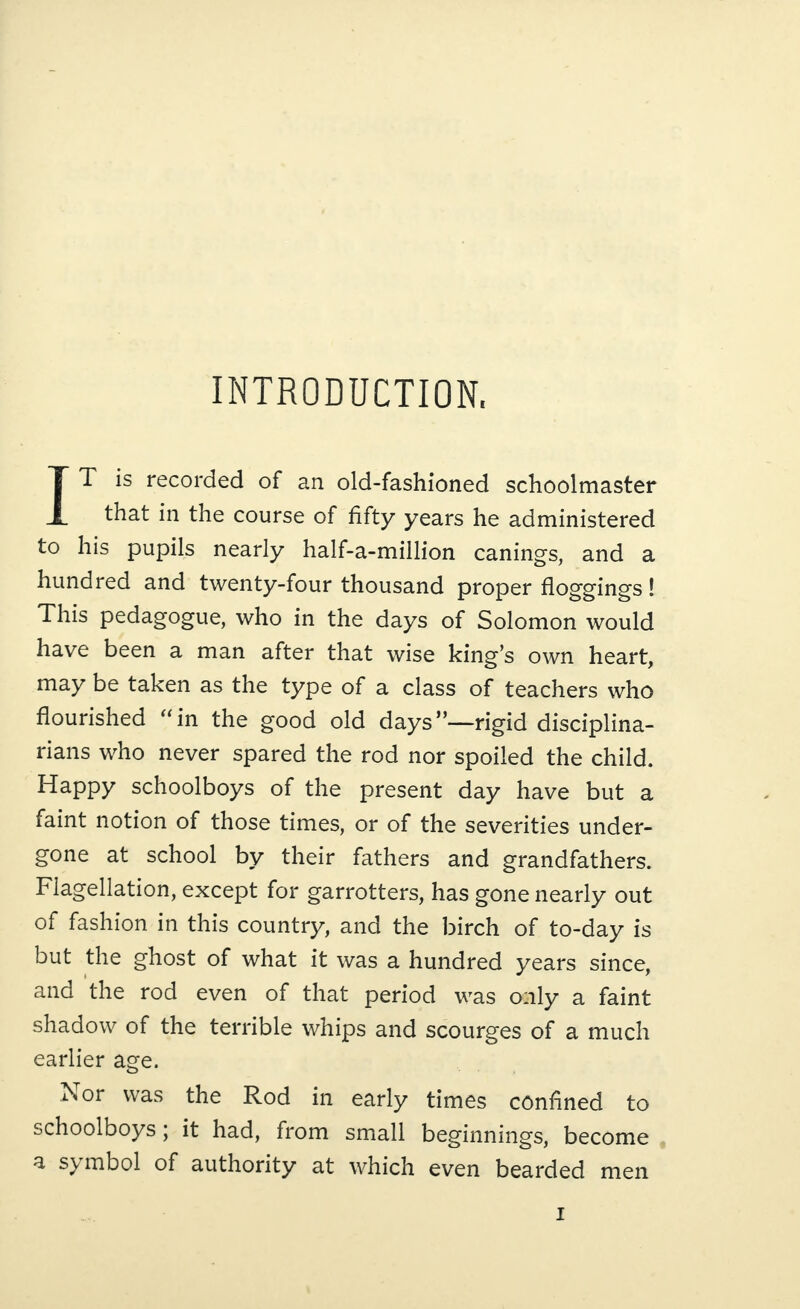 INTRODUCTION. IT is recorded of an old-fashioned schoolmaster that in the course of fifty years he administered to his pupils nearly half-a-million canings, and a hundred and twenty-four thousand proper floggings ! This pedagogue, who in the days of Solomon would have been a man after that wise king’s own heart, may be taken as the type of a class of teachers who flourished “in the good old days”—rigid disciplina¬ rians who never spared the rod nor spoiled the child. Happy schoolboys of the present day have but a faint notion of those times, or of the severities under¬ gone at school by their fathers and grandfathers. Flagellation, except for garrotters, has gone nearly out of fashion in this country, and the birch of to-day is but the ghost of what it was a hundred years since, and the rod even of that period was only a faint shadow of the terrible whips and scourges of a much earlier age. Nor was the Rod in early times confined to schoolboys; it had, from small beginnings, become a s\ mbol of authority at which even bearded men