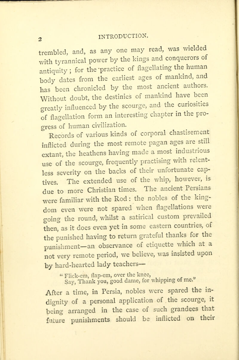 trembled, and, as any one may read, was wielded with tyrannical power by the kings and conquerors of antiquity ; for the -practice of flagellating the human body dates from the earliest ages of mankind, and has been chronicled by the most ancient authors. Without doubt, the destinies of mankind have been greatly influenced by the scourge, and the curiosities of flagellation form an interesting chapter in the pro- cress of human civilization. Records of various kinds of corporal chastisement inflicted during the most remote pagan ages are still extant, the heathens having made a most industrious use of the scourge, frequently practising with relent¬ less severity on the backs of their unfortunate cap¬ tives. The extended use of the whip, however, is due to more Christian times. The ancient Persians were familiar with the Rod : the nobles of the king¬ dom even were not spared when flagellations were going the round, whilst a satirical custom prevailed then, as it does even yet in some eastern countries, of the punished having to return grateful thanks for the punishment—an observance of etiquette which at a not very remote period, we believe, was insisted upon by hard-hearted lady teachers— « Flick-em, flap-em, over the knee, _ Say, Thank you, good dame, for whipping of me. After a time, in Persia, nobles were spared the in¬ dignity of a personal application of the scourge, it being arranged in the case of such grandees that future punishments should be inflicted on their