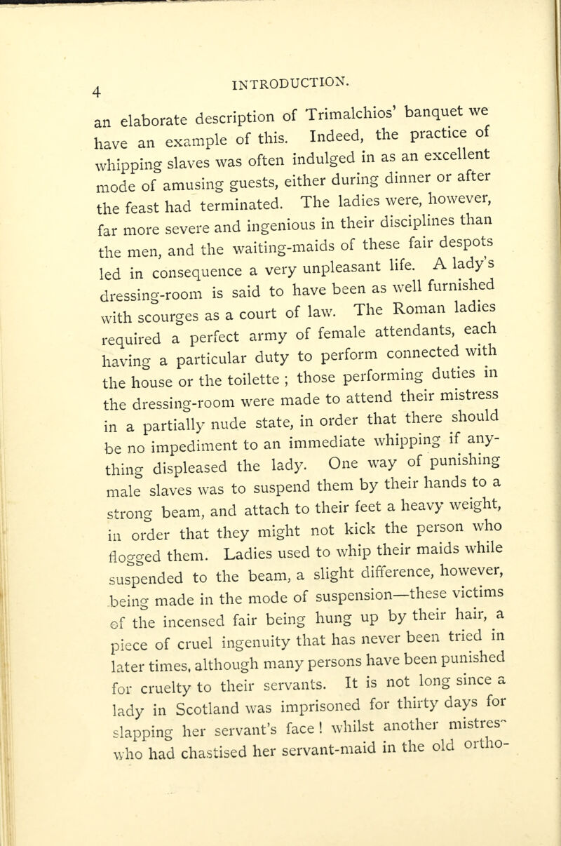 an elaborate description of Trimalchios’ banquet we have an example of this. Indeed, the practice of whipping slaves was often indulged in as an excellent mode of amusing guests, either during dinner or after the feast had terminated. The ladies were, however, far more severe and ingenious in their disciplines than the men, and the waiting-maids of these fair despots led in consequence a very unpleasant life. A lady s dressing-room is said to have been as well furnished with scourges as a court of law. The Roman ladies required a perfect army of female attendants, eaci having a particular duty to perform connected with the house or the toilette ; those performing duties in the dressing-room were made to attend their mistress in a partially nude state, in order that there should be no impediment to an immediate whipping if any¬ thing displeased the lady. One way of punishing male slaves was to suspend them by their hands to a strong beam, and attach to their feet a heavy weight, in order that they might not kick the person who flogged them. Ladies used to whip their maids while suspended to the beam, a slight difference, however, being made in the mode of suspension—these victims ©f the incensed fair being hung up by their hair, a piece of cruel ingenuity that has never been tried in later times, although many persons have been punished for cruelty to their servants. It is not long since a lady in Scotland was imprisoned for thirty days for slapping her servant’s face ! whilst another mistres- who had chastised her servant-maid in the old oitho-