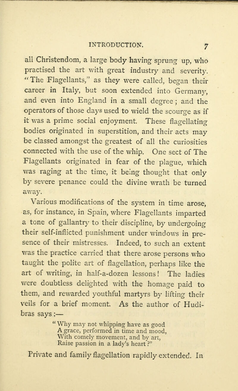 all Christendom, a large body having sprung up, who practised the art with great industry and severity. “ The Flagellants,” as they were called, began their career in Italy, but soon extended into Germany, and even into England in a small degree ; and the operators of those days used to wield the scourge as if it was a prime social enjoyment. These flagellating bodies originated in superstition, and their acts may be classed amongst the greatest of all the curiosities connected with the use of the whip. One sect of The Flagellants originated in fear of the plague, which was raging at the time, it being thought that only by severe penance could the divine wrath be turned away. Various modifications of the system in time arose, as, for instance, in Spain, where Flagellants imparted a tone of gallantry to their discipline, by undergoing their self-inflicted punishment under windows in pre¬ sence of their mistresses. Indeed, to such an extent was the practice carried that there arose persons who taught the polite art of flagellation, perhaps like the art of writing, in half-a-dozen lessons! The ladies were doubtless delighted with the homage paid to them, and rewarded youthful martyrs by lifting their veils for a brief moment. As the author of Hudi- bras says:— “ Why may not whipping have as good A grace, performed in time and mood, With comely movement, and by art, Raise passion in a lady’s heart ?” Private and family flagellation rapidly extended. In