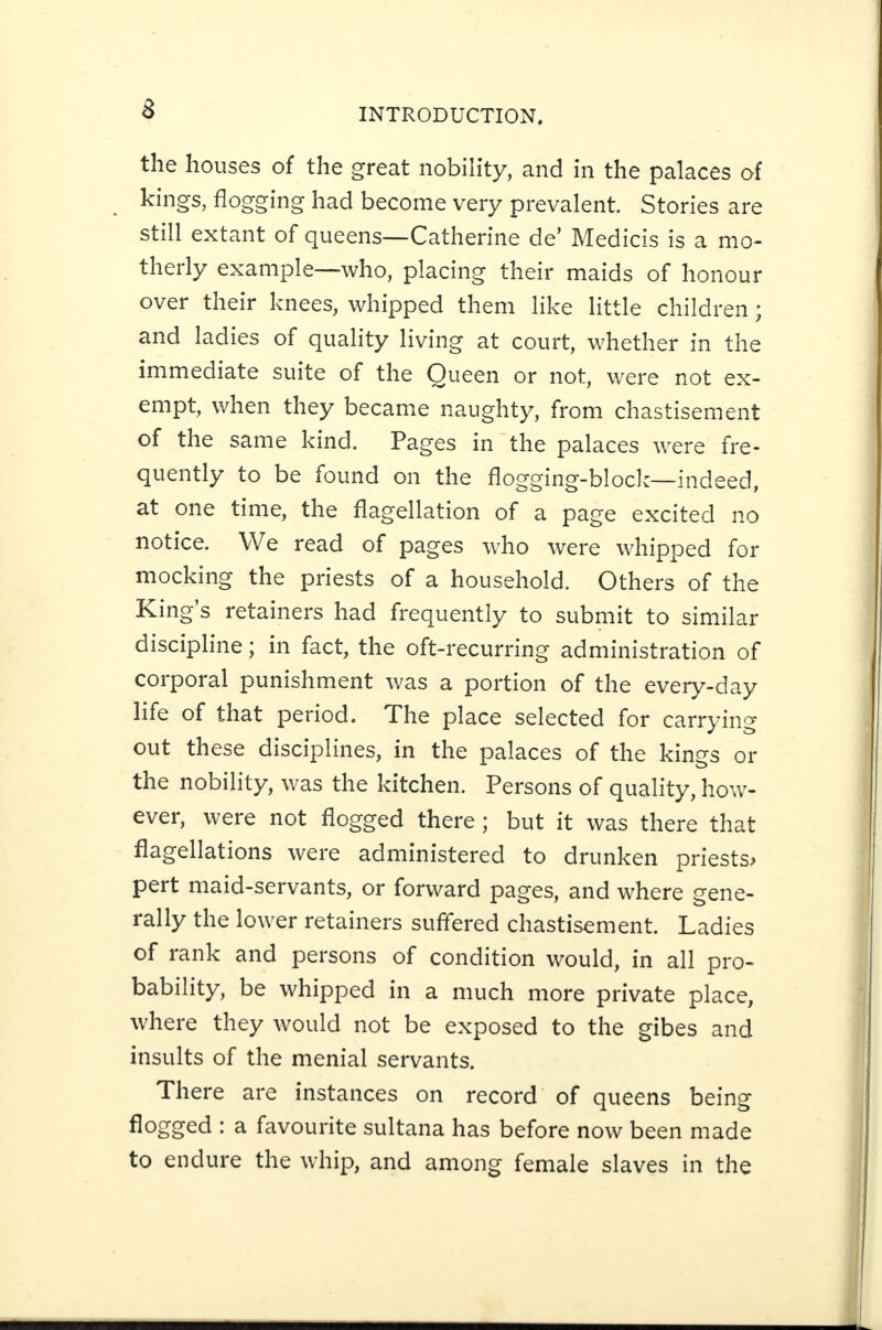 the houses of the great nobility, and in the palaces of kings, flogging had become very prevalent. Stories are still extant of queens—Catherine de’ Medicis is a mo¬ therly example—who, placing their maids of honour over their knees, whipped them like little children; and ladies of quality living at court, whether in the immediate suite of the Queen or not, were not ex¬ empt, when they became naughty, from chastisement of the same kind. Pages in the palaces were fre¬ quently to be found on the flogging-block—indeed, at one time, the flagellation of a page excited no notice. We read of pages who were whipped for mocking the priests of a household. Others of the King’s retainers had frequently to submit to similar discipline; in fact, the oft-recurring administration of corporal punishment was a portion of the every-day life of that period. The place selected for carrying out these disciplines, in the palaces of the kings or the nobility, was the kitchen. Persons of quality, how¬ ever, were not flogged there; but it was there that flagellations were administered to drunken priests^ pert maid-servants, or forward pages, and where gene¬ rally the lower retainers suffered chastisement. Ladies of rank and persons of condition would, in all pro¬ bability, be whipped in a much more private place, where they would not be exposed to the gibes and insults of the menial servants. There are instances on record of queens being : a favourite sultana has before now been made to endure the whip, and among female slaves in the