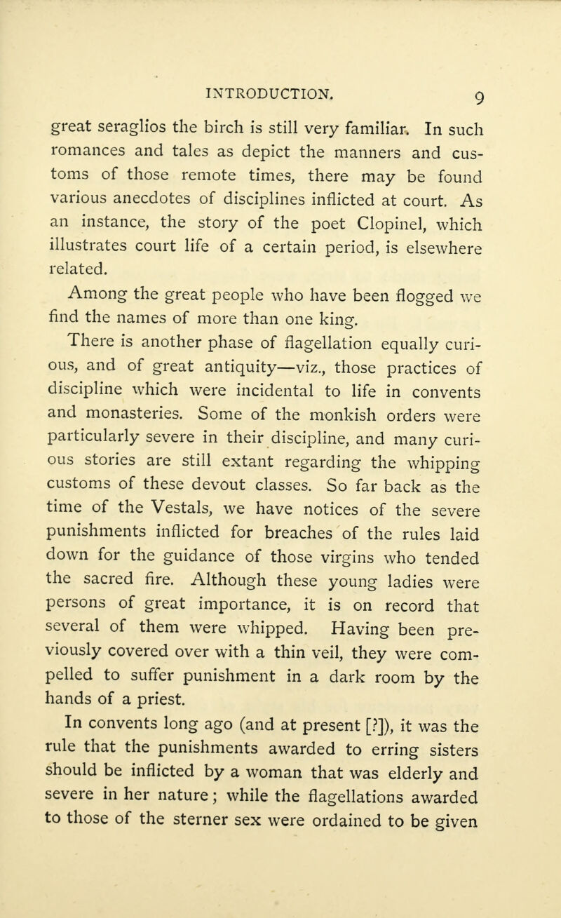 great seraglios the birch is still very familiar. In such romances and tales as depict the manners and cus¬ toms of those remote times, there may be found various anecdotes of disciplines inflicted at court. As an instance, the story of the poet Clopinel, which illustrates court life of a certain period, is elsewhere related. Among the great people who have been flogged we find the names of more than one kincf. There is another phase of flagellation equally curi¬ ous, and of great antiquity—viz., those practices of discipline which were incidental to life in convents and monasteries. Some of the monkish orders were particularly severe in their discipline, and many curi¬ ous stories are still extant regarding the whipping customs of these devout classes. So far back as the time of the Vestals, we have notices of the severe punishments inflicted for breaches of the rules laid down for the guidance of those virgins who tended the sacred fire. Although these young ladies were persons of great importance, it is on record that several of them were whipped. Having been pre¬ viously covered over with a thin veil, they were com¬ pelled to suffer punishment in a dark room by the hands of a priest. In convents long ago (and at present [?]), it was the rule that the punishments awarded to erring sisters should be inflicted by a woman that was elderly and severe in her nature; while the flagellations awarded to those of the sterner sex were ordained to be given