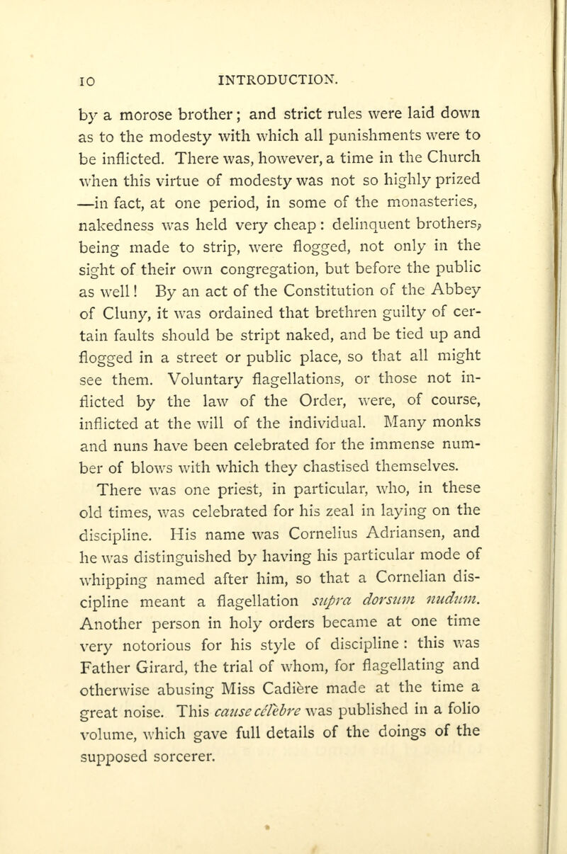 by a morose brother; and strict rules were laid down as to the modesty with which all punishments were to be inflicted. There was, however, a time in the Church when this virtue of modesty was not so highly prized —in fact, at one period, in some of the monasteries, nakedness was held very cheap: delinquent brothers^ being made to strip, were flogged, not only in the sight of their own congregation, but before the public as well! By an act of the Constitution of the Abbey of Cluny, it was ordained that brethren guilty of cer¬ tain faults should be stript naked, and be tied up and flogged in a street or public place, so that all might see them. Voluntary flagellations, or those not in¬ flicted by the law of the Order, were, of course, inflicted at the will of the individual. Many monks and nuns have been celebrated for the immense num¬ ber of blows with which they chastised themselves. There was one priest, in particular, who, in these old times, was celebrated for his zeal in laying on the discipline. His name was Cornelius Adriansen, and he was distinguished by having his particular mode of whipping named after him, so that a Cornelian dis¬ cipline meant a flagellation supra dorsum nudum. Another person in holy orders became at one time very notorious for his style of discipline : this was Father Girard, the trial of whom, for flagellating and otherwise abusing Miss Cadiere made at the time a great noise. This cause cclebre was published in a folio volume, which gave full details of the doings of the supposed sorcerer.