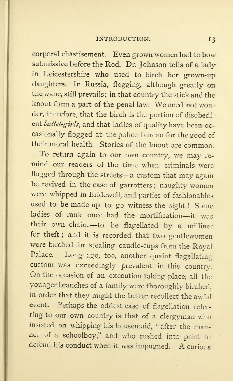 corporal chastisement. Even grown women had to bow submissive before the Rod. Dr. Johnson tells of a lady in Leicestershire who used to birch her grown-up daughters. In Russia, flogging, although greatly on the wane, still prevails; in that country the stick and the knout form a part of the penal law. We need not won¬ der, therefore, that the birch is the portion of disobedi¬ ent ballet-girls, and that ladies of quality have been oc¬ casionally flogged at the police bureau for the good of their moral health. Stories of the knout are common. To return again to our own country, we may re¬ mind our readers of the time when criminals were flogged through the streets—a custom that may again be revived in the case of garrotters; naughty women were whipped in Bridewell, and parties of fashionables used to be made up to go witness the sight! Some ladies of rank once had the mortification—it was their own choice—to be flagellated by a milliner for theft; and it is recorded that two gentlewomen were birched for stealing caudle-cups from the Royal Palace. Long ago, too, another quaint flagellating custom was exceedingly prevalent in this country. On the occasion of an execution taking place, all the younger branches of a family were thoroughly birched, in order that they might the better recollect the awful event. Perhaps the oddest case of flagellation refer¬ ring to our own country is that of a clergyman who insisted on whipping his housemaid, “after the man¬ ner of a schoolboy,” and who rushed into print to defend his conduct when it was impugned. A curious