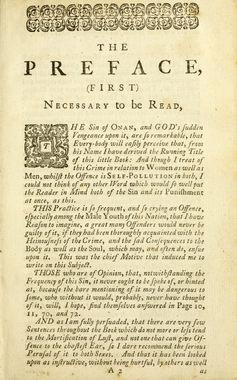 THE PREFACE, (FIRST) Necessary to be Reap, HE Sin of On an, and GOD'sfudden Vengeance upon it, are fo remarkable, that Every-body will eafily perceive that■, from his Name I have derived the Running Title of this little Book: And thsugh 1 treat of this Crime in relation to Women as well as Men, whilft the Offence hSelf-Pollution in both, I could not think of any other Word which would fo well put the Reader in Mind both of the Sin and its Punifhment at once, as this. THIS Praclice is fo frequent, and fo crying an Offence, efpeci ally among the Male Youth ofthis Nation, that I have Reafon to imagine, a great many Offenders would never be guilty of it, if they had be en thoroughly acquainted with the Heinoufnefs of the Crime, and the fad Conjequences to the Body as well as the Soul, which may, and often do, enfue upon it. This was the chief Motive that induced me to zvrite on this Subjecl. THOSE who are of Opinion, that, notwithjlanding the Frequency of this Sin, it never ought to be fpoke of, or hinted at, becaufe the bare mentioning of it may be dangerous to fome, who zuithout it would, probably, never have thought of it, will, I hope, find themfelves anfwered in Page io, 11, 70, and 72. AND as lam fully perfuaded, that there are very few Sentences throughout the Book which do not more or lefs tend to the Mortification of Lufl, and not one that can give Of- fence to the chajlefl Ear, fo 1 dare recommend the ferious Perufal of it to both Sexes. And that it has been looked upon as inflruclive, without being hurtful, by others as well