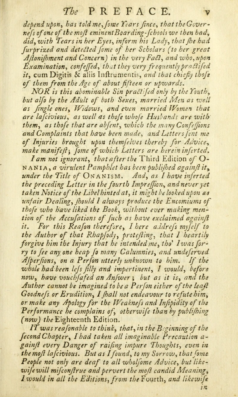 depend upon, has told me, fome Tears fince, that the Gover- nefs of one of the mojl eminent Boarding-fchools we then had, did, with Tears in her Eyes, inform his Lady, that /he had furprized and detecled fome of her Scholars (to her great AJionijhment and Concern) in the very Fail, and who, upon Examination, confeffed, that they very frequently praclifed it, cumDigitis & aJiis I nftru mentis, and that chiefy thofe of them from the Age of about fifteen or upwards. NOR is this abominable Sin pratt'fed only by the Youth, but alfo by the Adult of both Sexes, married Men as well os fmgle ones, Widows, and even married Women that are lafcivious, as well as thofe whoje Husbands are with them, as thofe that are abfent, which the many Confefjions and Complaints that have been made, and Letters fent me of Injuries brought upon themfehes thereby for Advice, make manifeft; fome of which Letters are her em infer ted. lam not ignorant, that after the Third Edition of O- NANIA) a virulent Pamphlet has been publi/hed agalnfl ity under the Title of Onanism. And, as I have inferted the preceding Letter in the fourth Imprejfion, and never yet taken Notice of the Libel hinted at, it might be looked upon as unfair Dealing, Jhould I always produce the Encomiums of thofe who have liked the Book, without ever making men- tion of the Accufations of fuch as have exclaimed againfl it. For this Reafon therefore, I here aJdrefs myjelf to the Author of that Rhapfody, protejling, that 1 heartily forgive him the Injury that he intended me, thai' Iivas fir- ry to fee any one heap fa many Calumnies, and undeferved Afperfions, on a Perfon utterly unknotvn to him. If the whole had been lefs filly and impertinent, I would, before now, have vouchfafed an Anfwer; but as it is, and the Author cannot be imagined to be a Perfon either of the leafi Goodnefs or Erudition, I /hall not endeavour to refute him, or make any Apology for the Weaknefs and Infipidity of the Performance he complains of, otbenvife than by publi/hing (now) the Eighteenth Edition. IT was reafonable to think, that, in the Beginning of the fecond Chapter, I had taken all imaginable Precaution a- gainfl every Danger of raifing impure Thoughts, even in themofl lafcivious. But as I found, to my Sorrow, thatfo?ne People not only are deaf to all wholfome Advice, but like- wife will mifconflrue and pervert the mofl candid Meaning, 1 would in all the Editions, from the Fourth, and likevjife