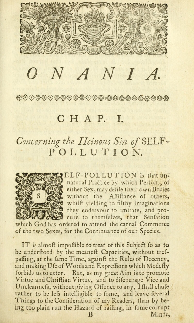 CHAP. £ Concerning the Heinous Sin of SELF- POLLUTION. ELF-POLLUTION is that un^ natural Practice by which Per Tons, of either Sex, may defile their own Bodies without the Afliftance of others, whilft yielding to filthy Imaginations they endeavour to imicate, and pro- cure to themfelves, that Senfation which God has ordered to attend the carnal Commerce of the two Sexes, for the Continuance of our Species. r IT is almoft impoffible to treat of this Subject fo as to be underftood by the meaneft Capacities, without tref- palTmg,at the fameTime, againft the Rulesof Decency, and makingUfe of Words and Expreffions which Mcdefty forbids us to utter. But, as my great Aim is to promote Virtue and Chriftian Virtue, and to difcourage Vice and Uncleannefs, without giving Offence to any, Ifhallchufe rather to be lefs intelligible to fome, and leave feveral Things to the Confideration of my Readers, than by be- ing too plain run the Hazard of raifing, in fome corrupt B Minds,