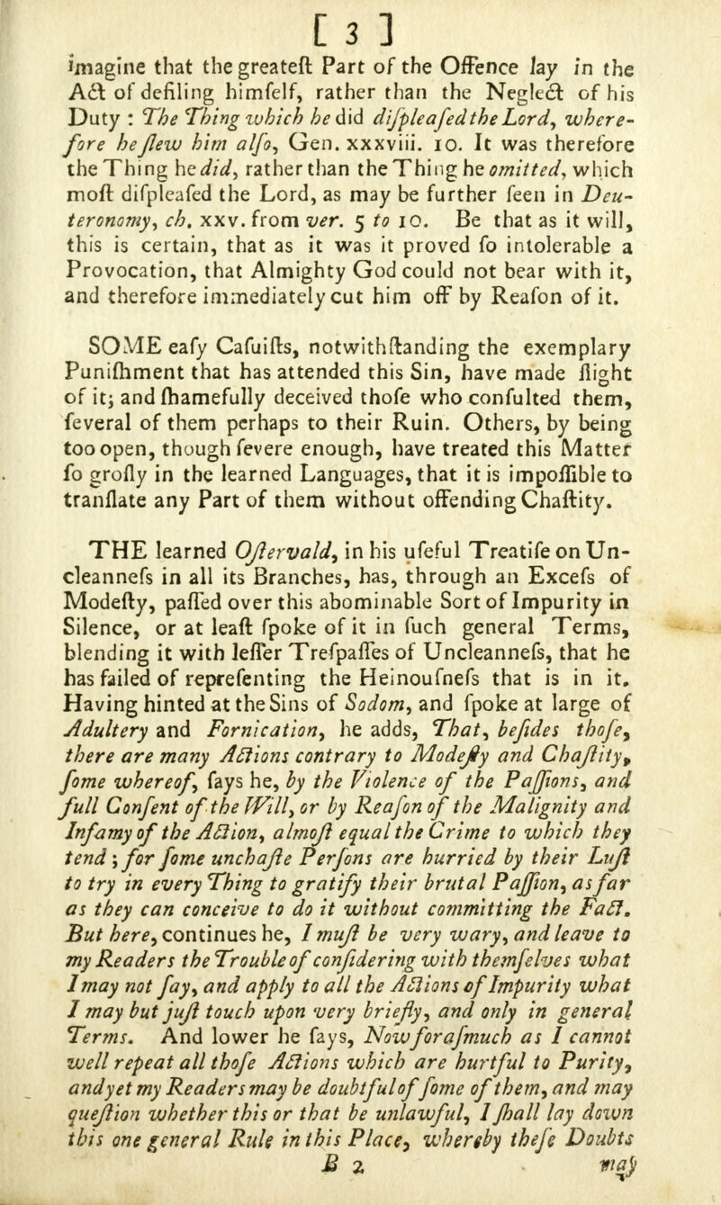 imagine that thegreateft Part of the Offence Jay in the Aft of defiling himfelf, rather than the Negled of his Duty : The Thing zvhich he did difpleafedthe Lord, where- fore he flew him alfo, Gen. xxxviii. 10. It was therefore the Thing he did, rather than the Thing he emitted, which moft difpleafed the Lord, as may be further feen in Deu- teronomy, ch. xxv. from ver. $ to iQ. Be that as it will, this is certain, that as it was it proved fo intolerable a Provocation, that Almighty God could not bear with it, and therefore immediately cut him off by Reafon of it. SOME eafy Cafuifts, notwithftanding the exemplary Punimment that has attended this Sin, have made flight of it; and (hamefully deceived thofe who confulted them, feveral of them perhaps to their Ruin. Others, by being too open, though fevere enough, have treated this Matter fo erofly in the learned Languages, that it is impoflible to tranflate any Part of them without offending Chaftity. THE learned Oflervald, in his ufeful Treatife on Un- cleannefs in all its Branches, has, through an Excefs of Modefty, palled over this abominable Sort of Impurity in Silence, or at leaft fpoke of it in fuch general Terms, blending it with leffer Trefpafles of Uncleannefs, that he has failed of reprefenting the Heinoufnefs that is in it. Having hinted at the Sins of Sodom, and fpoke at large of Adultery and Fornication, he adds, That, befldes thofe, there are many Aftions contrary to Modefly and Chafliiy, fome whereof, fays he, by the Violence of the Paffions, and full Confent of the Will, or by Reafon of the Malignity and InfamyoftheAftion, almojl equal the Crime to which they tend-, for fome unchafte Perfons are hurried by their Lujl to try in every Thing to gratify their brutal^ Pajfion, as far as they can conceive to do it without committing the Fa ft. But here, continues he, Imuft be very wary, and leave to my Readers the Trouble of confldering with themfehes what I may not fay, and apply to all the Anions of Impurity what 1 may but jufl touch upon very briefly, and only in general Terms. And lower he fays, Now florafmuch as I cannot well repeat all thofe Aftions which are hurtful to Purity, and yet my Readers may be doubtful of fome of them, and may queflion whether this or that be unlawful, 1 Jhall lay down this one general Rule in this Place, whereby thefe Doubts B 2 **&