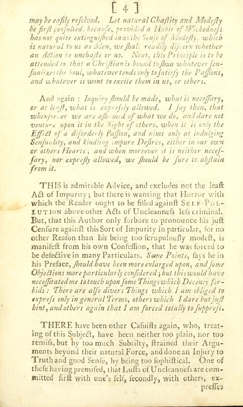 may be eafily refolved. Let natural Chafl'ity and Modefty be fir ft con jutted, becauje, provided a Habit of Wickednej's has not quite extinguijhed in us the Senfe of Modefty. which is natural to us as Men, -we jhalt readily dijcern whether an Action be unchajle or no. Next^ this Principle is to be attended to that a Chr 'ftian is bound toJhun whatever fen- fna'nzes the 'Soul, whatever tends only tojatisjy the Pajjions^ and xihatever is wont to excite them in us., or others. And p^ain : Inquiry jloould be made, what is neceffary^ or at lenft, what is exprefsly allowed. I jay then, that whcrij»e jer zve are ajJ) m<d of what we do, and dare not venture upon it in the Sight of others* when it is only the Effttl of a diforderly pajjton, and aims only at indulging Senjuality, and kindling impure Defires, either in our oivn or others Hearts ; and when moreover it is neither necej- fary, nor exprejly allowed, we Jhould he Jure to. abftain from it. THIS is admirable Advice, and excludes not the Ieaft A€t of Impurity; but there is wanting that Horror with which the Reader ought to be filled againft Self-Pol- lution above other Acts of Uncleannefs lefs criminal. But, that this Author only forbore to pronounce his juft Cenfure againfl this Sort of Impurity in particular, for no other Reafon than his being too fcrupuloufly modeft, is manifeft from his own Confeffion, that he was forced to be defective in many Particulars. Same Points, fays he in his Preface, Jhould have been more enlarged upon, and fome Objections more particularly confdered; but this would have necejfitatedme to touch upon Jome Things which Decency for- bids : There are aljo divers Things which I am obliged to ixprej's only in general Terms, others which I dare but juft hint, and others again that 1 am forced totally to fupprejs, THERE have been other Cafuifts again, who, treat- ing of this Subject, have been neither too plain, nor too remifs, but by too much Subtilty, ftrained their Argu- ments beyond their natural Force, and done ail Injury to Truth and good Senfe, by being too fophiftical. One of thefe having premifed, that Lufts of Uncleannefs are com- mitted flrft with one's felf, fecondly, with others, ex- prefies