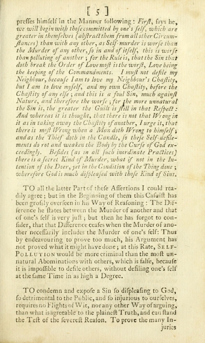 prefles himfclf in the Manner following : FirJI, fays he, we will begin with thofe committed by one s felf, which are greater in them/elves (abftrafithem. from all other Circum- Jianccs) than with any other, as Self-murder is worfe than the Murder of any other, fo in and of it felf this is worfe than polluting of another ; for the Rule is, that the Sin that doth break the Order of Lovemojl istheworfi, Love being the keeping of the Commandments. I muji not defile my Neighbour, becaufe I am to love my Neighbour s Chajlity^ but I am to love my felf and my own Chajlity, before the Chajlity of any elfe ; and this is a foul Sin, much againjl Nature, and therefore the worfe :/for the more unnatural the Sin is, the greater the Guilt is Jfill in that Refpecl : And whereas it is thought, that there is not that Wrong in it as in taking away the Chajlity of another, I urge it, that there is wjl IVrong when a Man doth Wrong to himfelf; and as the Thief doth in the Candle, fo theje Self defile- ments do rot and weaken the Body by the Curfe of God^ ex- ceedingly. Befides (as m all fuch inordinate Brattices) there is a fecret Kind of Murder, what if not in the In- tention of the Deer, yet in the Condition of the Thing done ; wherefore God is much difpleafed with thofe Kind of Sins, TO all the latter Part of theft AfTertions I could rea- dily agree ; but in the Beginning of them thisCafuift has been grofsly overfeen in his Way of Reafoning : The Dif- ference he ftates between the Murder of another and that of one's felf is very juft ; but then he has forgot to con- fider, that that Difference ceafes when the Murder of ano- ther neceflarily includes the Murder of one's felf: Thus by endeavouring to prove too much, his Argument has not proved what it might have done; at this Rate, Self- Pollution would be more criminal than the moft un- natural Abominations with others, which is falfe, becaufe it is impoflible to defile others, without defiling one's felf at the fame Time in as high a Degree. TO condemn and expofe a Sin fo difpleafing to God, fo detrimental to the Public, and fo injurious to ourfelyes, requires no Flights of Wit, nor any other Way of arguing, than what isagreeable to the plaineft Truth,and cauftand the Teft of the fevered Reafon. To prove the many In- juries