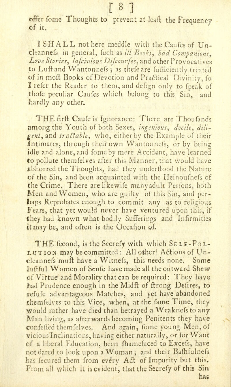 f f 1 offer fome Thoughts to prevent at leaft the Frequency of it. I SHALL not here meddle with the Caufes of Un- clean nefs in general, fuch as ill Books, bad Companions, Love Stories, lafcivious Difcourfes, and other Provocatives to Luftand Wantonnefs as thefeare fufficiently treated of in moft Books of Devotion and Practical Divinity, fo I refer the Reader to them, and defign only to fpeak of thofe peculiar Caufes which belong to this Sin, and hardly any other. THE firft Caufe is Ignorance: There are Thoufands among the Youth of both Sexes, ingenious, docile, dili- gent, and tradable, who, either by the Example of their Intimates, through their own Wantonnefs, or by being idle and alone, and fome by mere Accidsnt, have learned to pollute themfelves after this Manner, that would have abhorred the Thoughts, had they underftood the Nature of the Sin, and been acquainted with the Heinoufnefs of the Crime. There arelikewife manyadult Perfons, both Men and Women, who are guilty of this Sin, and per- haps Reprobates enough to commit any as to religious Fears, that yet would never have ventured upon this, if they had known what bodily Sufferings and infirmities it may be, and often is the Occafion of. THE fecond, is the Secrefy with which Self-Pol- Lution may be committed: All other' Actions of Un- cleannefs muft have a Witnefs, this needs none. Some luftful Women of Senfe have made all the outward Shew of Virtue and Morality that can be required: They have had Prudence enough in the Midft of ftrong Defires, to refufe advantageous Matches, and yet have abandoned themfelves to this Vice, when, at the fame Time, they would rather have died than betrayed a Weaknefsto any Man living, as afterwards becoming Penitents they have confeffed themfelves. And again, fome young Men, of vicious'Inclinations, having either naturally, or for Want of a liberal Education, been {hamefaced to Excefs, have not dared to look upon a Woman ; and their Bafhfulnefs has fecured them from every Ad of Impurity but this. From all which it is evident, that the Secrefy of this Sin has