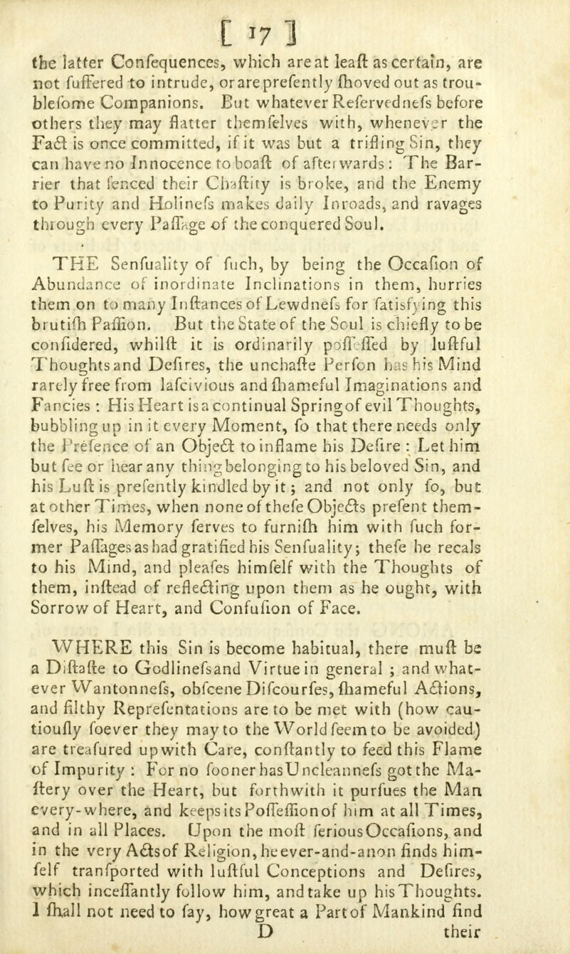C tf 1 the latter Confequences, which are at leaft as certain, are not fufFered to intrude, orareprefently moved out as trou- blefbme Companions. But whatever Refervednefs before others they may flatter themfelves with, whenever the Fad is once committed, if it was but a trifling Sin, they can have no Innocence to boaft of afterwards: The Bar- rier that fenced their Chaftity is broke, and the Enemy to Purity and Holinefs makes daily Inroads, and ravages through every Paflage of the conquered Sou). THE Senfuality of fuch, by being the Occafion of Abundance of inordinate Inclinations in them, hurries them on to many Inftances of Lewdnefs for fatisfying this brutim Paffion. But the State of the Soul is chiefly to be confidered, whilft it is ordinarily poiTlTed by luflful Thoughtsand Defires, the unchafte Perfon has his Mind rarely free from lafcivious andfhameful Imaginations and Fancies: His Heart isacontinual Springof evil Thoughts, bubbling up in it every Moment, fo that there needs only the Prefence of an Object to inflame his Delire : Let him but fee or hear any thingbelonging to his beloved Sin, and his Luft is prefently kindled by it; and not only fo, but at other Times, when none of thefe Objects prefent them- felves, his Memory ferves to furnifh him with fuch for- mer Paflages as had gratified his Senfuality; thefe he recals to his Mind, and pleafes himfelf with the Thoughts of them, inftead of reflecting upon them as he ought, with Sorrow of Heart, and Confufion of Face. WHERE this Sin is become habitual, there muft be a Diftafte to Gcdlinefsand Virtue in general ; and what- ever Wantonnefs, obfeene Difcourfes, fhameful Actions, and filthy Reprefentations are to be met with (how cau- tioufly foever they may to the World feem to be avoided) are treafured up with Care, conftantly to feed this Flame of Impurity : For no fooner hasUncleannefs got the Ma- ttery over the Heart, but forthwith it purfues the Man every-where, and keeps its Pofleflionof him at all Times, and in all Places. Upon the moft feriousOccafions, and in the very Actsof Religion,heever-and-anon finds him- felf tranfported with luftful Conceptions and Defires, which inceflantly follow him, and take up his Thoughts. 1 fhail not need to fay, how great a Part of Mankindfind D their