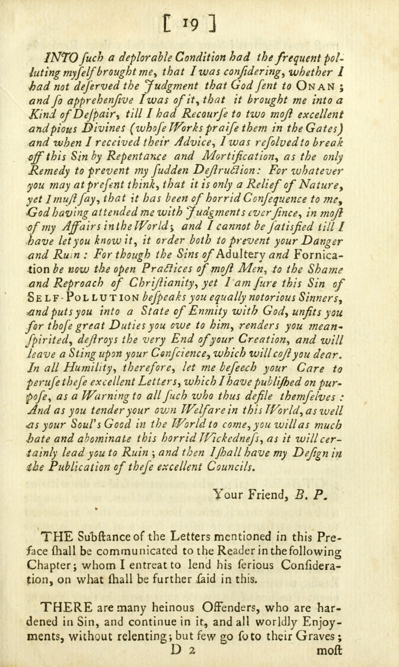 I *9 ] INTO fuch a deplorable Condition bad the frequent pol- luting myfelj'brought me, that 1was confidering, whether I bad not deferved the Judgment that God fent to On AN ; and fo apprehenftve I was of it, that it brought me into a Kind of Dejpair, till I had Recourfe to two mojl excellent and pious Divines (whofe Works praife them in the Gates) and when I received their Advice, 1 was refolvedto break, off this Sin by Repentance and Mortification, as the only Remedy to prevent my fudden Deferuclion: For whatever you may at present think, that it is only a Relief of Nature, yet Imujl fay, that it has been of horrid Confequence to me9 God having attended me with Judgments everfence, in mojl of my Affair sin the Worlds and I cannot be fatisfied till I have let you know it, it order both to prevent your Danger and Rum : For though the Sins of Adultery and Fornica- tion be now the open Practices of'mojl Men, to the Shame and Reproach of Chrijlianity, yet lamfure this Sin of Self -Pollution befpeaks you equally notorious Sinnersy ^and puts you into a State of Enmity with God, unfits you for thofe great Duties you owe to him, renders you mean- fpirhed, defer oys the very End of your Creation, and will leave a Sting upon your Confcience, which willcofeyou dear. In all Humility, therefore, let me befeech your Care to perufethefe excellent Letters, which I have publijhed on pur- pofe, as a Warning to all fuch vjho thus defile themfelves : And as you tender your own Welfare in this World,as well •as your Soul's Good in the World to come, you will as much hate and abominate this horrid Wickednefs, as it will cer- tainly lead you to Ruin ; and then IJhall have my Defegn in the Publication of thefe excellent Councils. Your Friend, B. P. » THE Sundance of the Letters mentioned in this Pre- face (hall be communicated to the Reader in the following Chapter; whom I entreat to lend his ferious Confidera- tion, on what (hall be further faid in this. THERE are many heinous Offenders, who are har- dened in Sin, and continue in it, and all worldly Enjoy- ments, without relenting; but few go foto their Graves; D 2 moft