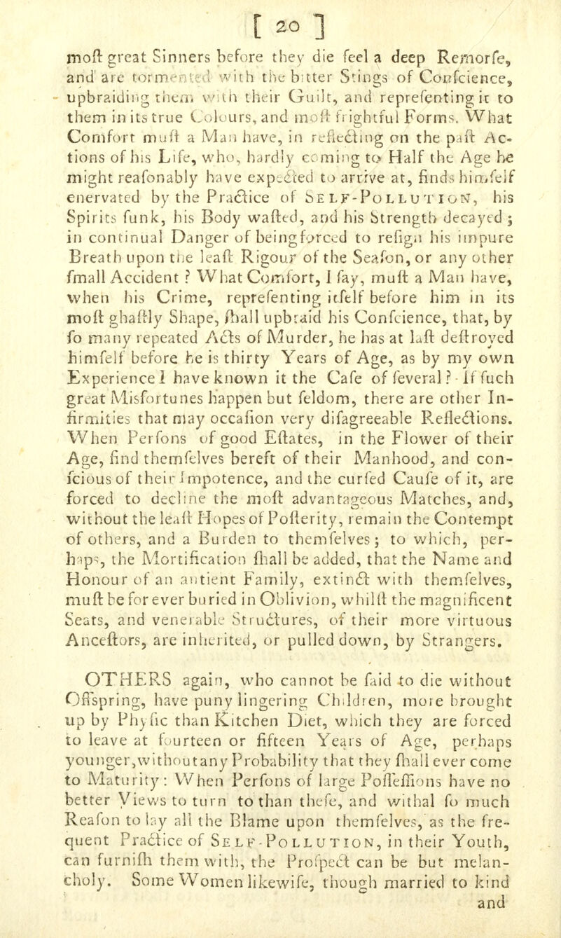 moft great Sinners before they die feel a deep Remorfe, and are torn* ■ itfi t),c bitter Swings of Confcience, upbraiding then, vui their Guilt, and representing it to them in its true Colours, and molt frightful Forms. What Comfort muft a Mara have, in reflecting on the pan: Ac tions of his Life, who, hardly coming to Half the Age he mi^ht reafonably have expected to arrive at, finds himfelf enervated by the Practice of oelf-Pollutign, his Spirits funk', his Body wafted, and his Strength decayed ; in continual Danger of being forced to refign his impure Breath upon the leaft Rigour of the Seafon, or any other fmall Accident ? What Comfort, I fay, muft a Man have, when his Crime, reprefenting itfelf before him in its moft ghaftly Shape, fhall upbraid his Conference, that, by fo many repeated A&s of Murder, he has at hit deft roved himfelf before he is thirty Years of Age, as by my own Experience! have known it the Cafe of feveral ? • If fuch great Misfortunes Happen but feldom, there are other In- firmities that may occafion very difagreeable Reflections. When Perfons of good Eftates, in the Flower of their Age, find themfelves bereft of their Manhood, and con- fciousof their impotence, and the curfed Caufe of it, are forced to decline the moft advantageous Matches, and, without the leaft Hopes of Poflerity, remain the Contempt of others, and a Burden to themfelves; to which, per- haps the Mortification fhall be added, that the Name and Honour of an antieht Family, extinct with themfelves, muft be forever buried in Oblivion, whilft the magnificent Seats, and venerable Structures, of their more virtuous Anceftors, are inherited, or pulled down, by Strangers. OTHERS again, who cannot be faid to die without Offspring, have puny lingering Children, more brought up by Phyfic than Kitchen Diet, which they are forced to leave at fourteen or fifteen Years of Age, perhaps younger,withoutany Probability that they fhall ever come to Maturity: When Perfons of large PofTeffions have no better Views to turn to than thefe, and withal fo much Reafon to lay all the Blame upon themfelves, as the fre- quent Practice of Self-Pollution, in their Youth, can furnifh them with, the Profpeet can be but melan- choly. Some Women likewife, though married to kind