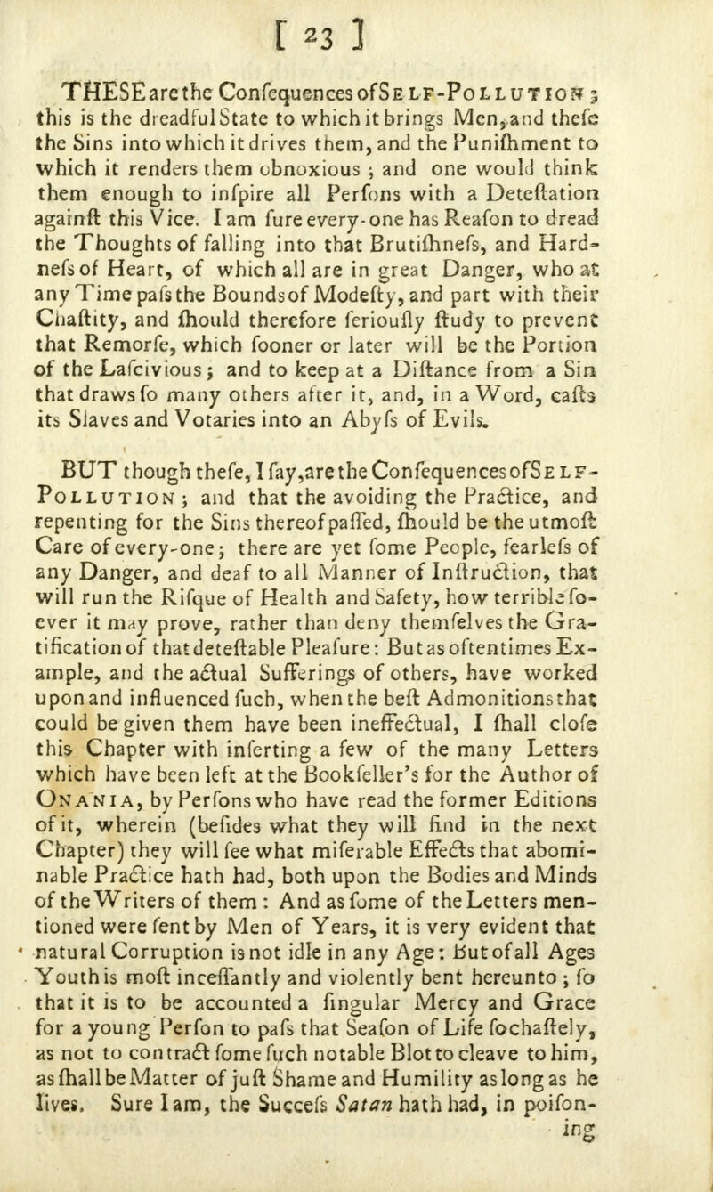 THESE are the Confequences of S e lf-Pollutio?? 3 this is the dreadful State to which it brings Men, and thefe the Sins into which it drives them, and the Punifhment to which it renders them obnoxious ; and one would think them enough to infpire all Perfons with a Deteftation againft this Vice. I am fure every-one has Rea-fon to dread the Thoughts of falling into that Brutimnefs, and Hard- nefsof Heart, of which all are in great Danger, who at any Time pafs the Bounds of Modefty, and part with their Ciiaftity, and ftiould therefore ferioufly ftudy to prevent that Remorfe, which fooner or later will be the Portion of the Lafcivious; and to keep at a Diftance from a Sin that draws fo many others after it, and, in a Word, caffe its Siaves and Votaries into an Abyfs of Evils. BUT though thefe, I fay,are the ConfequencesofSE LF- Pollution; and that the avoiding the Practice, and repenting for the Sins thereof paffed, fhould be theutmoft Care of every-one; there are yet fome People, fearlefs of any Danger, and deaf to all Manner of Inftruclion, that will run the Rifque of Health and Safety, how terrible fo- cver it may prove, rather than deny themfelves the Gra- tification of thatdeteftablePleafure: But as oftentimes Ex- ample, and the actual Sufferings of others, have worked upon and influenced fuch, when the beft Admonitionsthat could be given them have been ineffectual, I mall clofe this Chapter with inferring a few of the many Letters which have been left at the Bookfeller's for the Author of Ona ni a, by Perfons who have read the former Editions of it, wherein (befides what they will find in the next Chapter) they will fee what miferable Effects that abomi- nable Practice hath had, both upon the Bodies and Minds of the Writers of them : And as fome of the Letters men- tioned were fent by Men of Years, it is very evident that • natural Corruption is not idle in any Age: but of all Ages . Youth is rnoft inceffantly and violently bent hereunto ; fo that it is to be accounted a lingular Mercy and Grace for a young Perfon to pafs that Seafon of Life fochaftely, as not to contract fome fuch notable Blot to cleave to him, as mall be Matter of juft Shameand Humility aslongas he lives. Sure lam, the Succefs Satan hath had, in poifon-