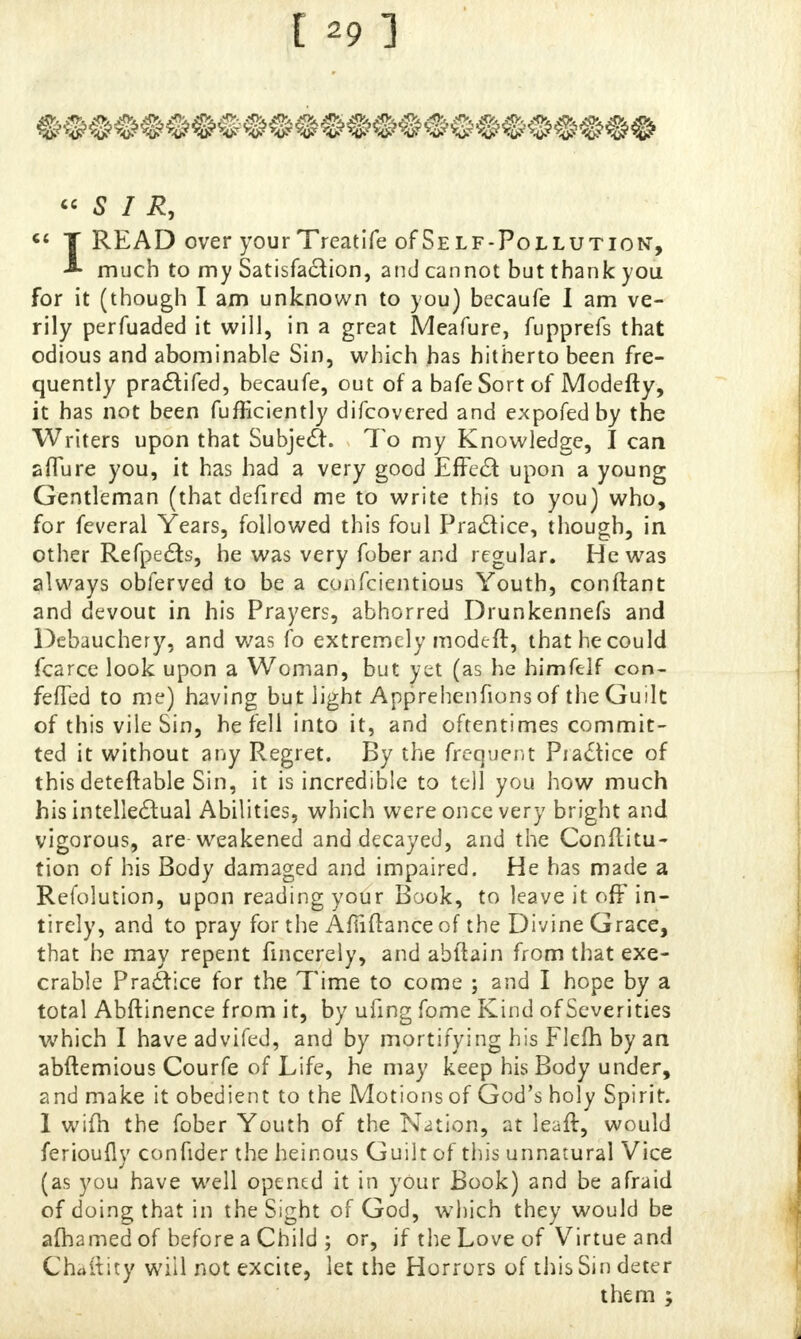 « S I R, c< T READ over yourTreatife of Self-Pollution, much to my Satisfaction, and cannot but thank you for it (though I am unknown to you) becaufe I am ve- rily perfuaded it will, in a great Meafure, fupprefs that odious and abominable Sin, which has hitherto been fre- quently practifed, becaufe, out of a bafeSortof Modefty, it has not been fufficiently difcovered and expofedby the Writers upon that Subject. To my Knowledge, I can allure you, it has had a very good Effect upon a young Gentleman (that defired me to write this to you) who, for feveral Years, followed this foul Practice, though, in other Refpects, he was very fober and regular. He was always oblerved to be a confcientious Youth, conftant and devout in his Prayers, abhorred Drunkennefs and Debauchery, and was fo extremely modeft, that he could fcarce look upon a Woman, but yet (as he himfelf con- feffed to me) having but light Apprehenfions of the Guilt of this vile Sin, he fell into it, and oftentimes commit- ted it without any Regret. By the frequent Practice of this deteftable Sin, it is incredible to tell you how much his intellectual Abilities, which were once very bright and vigorous, are-weakened and decayed, and the Conflitu- tion of his Body damaged and impaired. He has made a Refolution, upon reading your Book, to leave it off in- tirely, and to pray for the Afiiilance of the Divine Grace, that he may repent fincerely, and abftain from that exe- crable Practice for the Time to come ; and I hope by a total Abftinence from it, by ufing fome Kind of Severities which I have advifed, and by mortifying his Flefh by an abftemious Courfe of Life, he may keep his Body under, and make it obedient to the Motions of God's holy Spirit. 1 wifh the fober Youth of the Nation, at leaft, would ferioufly confider the heinous Guilt of this unnatural Vice (as you have well opened it in your Book) and be afraid of doing that in the Sight of God, which they would be afhamed of before a Child ; or, if the Love of Virtue and Chaitity will not excite, let the Horrors of this Sin deter them ;