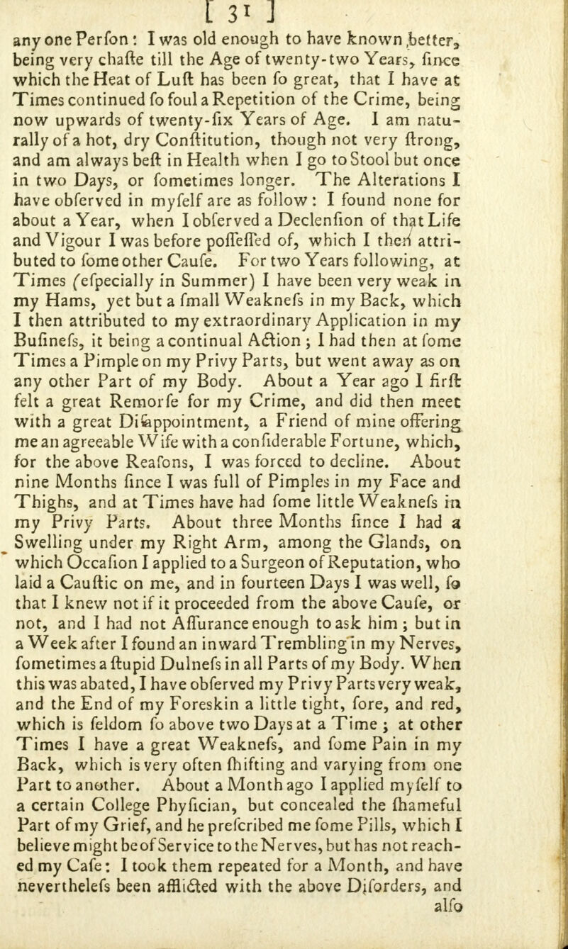 anyone Perfon: I was old enough to have known .better;, being very chafte till the Age of twenty-two Years* fince which the Heat of Lull has been fo great, that I have at Times continued fo foul a Repetition of the Crime, being now upwards of twenty-fix Years of Age. I am natu- rally of a hot, dry Conftitution, though not very ftrong, and am always beft in Health when I go to Stool but once in two Days, or fometimes longer. The Alterations I have obferved in myfelf are as follow : I found none for about a Year, when I obferved a Declenfion of that Life and Vigour I was before poffefTed of, which I then7 attri- buted to fome other Caufe. For two Years following, at Times ('efpecially in Summer) I have been very weak in my Hams, yet but a fmall Weaknefs in my Back, which I then attributed to my extraordinary Application in my Bufinefs, it being a continual Action ; I had then at fome Times a Pimple on my Privy Parts, but went away as on any other Part of my Body. About a Year ago 1 firft felt a great Rernorfe for my Crime, and did then meet with a great Difeppointment, a Friend of mine offering me an agreeable Wife with a confiderable Fortune, which, for the above Reafons, I was forced to decline. About nine Months fince I was full of Pimples in my Face and Thighs, and at Times have had fome little Weaknefs in my Privy Parts. About three Months fince I had a Swelling under my Right Arm, among the Glands, on ' which Occafion I applied to a Surgeon of Reputation, who laid a Cauftic on me, and in fourteen Days I was well, fo that I knew not if it proceeded from the above Caufe, or not, and I had not Affurance enough to ask him; but in a Week after I found an inward Trembling in my Nerves, fometimes a ftupid Dulnefs in all Parts of my Body. When this was abated, I have obferved my Privy Parts very weak, and the End of my Foreskin a little tight, fore, and red, which is feldom fo above two Days at a Time ; at other Times I have a great Weaknefs, and fome Pain in my Back, which is very often fhifting and varying from one Part to another. About a Month ago I applied myfelf to a certain College Phyfician, but concealed the mameful Part of my Grief, and he prefcribed me fome Pills, which I believe might beof Service to theNerves, but has not reach- ed my Cafe: I took them repeated for a Month, and have neverthelefs been afflicted with the above Diforders, and alfo