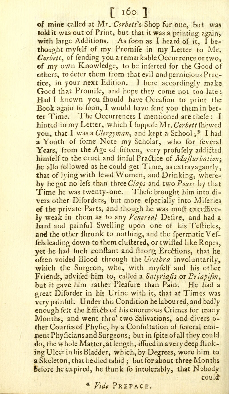 ef mine called at Mr. Corbett's Shop for one, but was told it was out of Print, but that it was a printing again, with large Additions. As foon as I heard of it, I be- thought myfelf of my Promife in my Letter to Mr. Corbett, of fending you a remarkable Occurrence or two, of my own Knowledge, to be inferted for the Good of others, to deter them from that evil and pernicious Prac- tice, in your next Edition. I here accordingly make Good that Promife, and hope they come not too late: Had I known you mould have Occafion to print the Book anain fo foon, I would have fent you them in bet- ter Time. The Occurrences I mentioned are thefe : I hinted in my Letter, which I fuppofe Mr. Corbett (hewed you, that 1 was a Clergyman^ and kept a School j* I had a Youth of fome Note my Scholar, who for feveral Years, from the Age of fifteen, very profufely addicted himfelf to the cruel and finful Practice of Majlurbation; Jbe alfo followed as he could get Time, as extravagantly, that of iying with lewd Women, and Drinking, where- by he got no lefs than three Claps and two Poxes by that Time he was twenty-one. Thefe brought him into di- vers other Diforders, but more efpecially into Miferies of the private Parts, and though he was moft exceffive- ly weak in them as to any Venereal Defire, and had a hard and painful Swelling upon one of his Tefticles, arwd the other fhrunk to nothing, and the fpermatic Vef- fels leading down to them cluftered, or twilled like Ropes, yet he had fuch conftant and ftrong Erections, that he often voided Blood through the Urethra involuntarily, which the Surgeon, who, with myfelf and his other Friends, advifed him to, called a Satyfiafis or Friapifmy but it gave him rather Pleafure than Pain. He had a great Diforder in his Urine with it, that at Times was very painful. Under this Condition he laboured, and badly enough felt the Effects of his enormous Crimes for many Months, and went thro' two Salivations, and divers o- ther Courfesof Phyfic, by a Confultation of feveral emi- nent Phyficiansand Surgeons; but in fpiteofall they could do, the whole Matter,at length, iffued in a very deep ftink- ing Ulcer in his Bladder, which, by Degrees, wore him to a Skeleton, that hedied tabid ; but for about three Months feefore he expired, he ftunk fo intolerably, that Nobody could * Vide Preface.