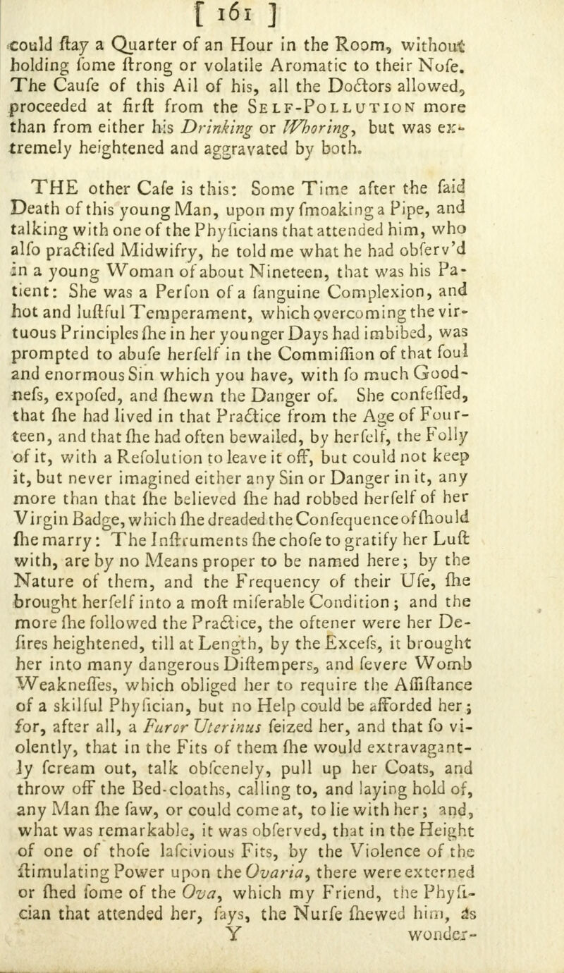 [i6i] could flay a Quarter of an Hour in the Room, without holding Tome ftrong or volatile Aromatic to their Nofe. The Caufe of this Ail of his, all the Doaors allowed, proceeded at firft from the Self-Pollution more than from either his Drinking or Whoring, but was ex- tremely heightened and aggravated by both. THE other Cafe is this: Some Time after the faid Death of this young Man, upon my fmoaking a Pipe, and talking with one of the Pbyficians that attended him, who alfo practifed Midwifry, he told me what he had obferv'd in a young Woman of about Nineteen, that was his Pa- tient: She was a Perfon of a fanguine Complexion, and hot and luftful Temperament, which overcoming the vir- tuous Principles (he in her younger Days had imbibed, was prompted to abufe herfelf in the Commiffion of that foul and enormous Sin which you have, with fo much Good- nefs, expofed, and fhewn the Danger of. She confeffed, that {he had lived in that Practice from the Age of Four- teen, and that me had often bewailed, by herfelf, the F oily of it, with a Refolution to leave it off, but could not keep it, but never imagined either any Sin or Danger in it, any more than that {he believed {he had robbed herfelf of her Virgin Badge, which (he dreaded the Confequence of fhou Id {he marry: The Inftruments (he chofe to gratify her Luft with, are by no Means proper to be named here; by the Nature of them, and the Frequency of their Ufe, fhe brought herfelf into a moft rniferable Condition ; and the more me followed the Practice, the oftener were her De- fires heightened, till at Length, by theExcefs, it brought her into many dangerous Diftempers, and fevere Womb Weakneffes, which obliged her to require the Affiftance of a skilful Phyfician, but no Help could be afforded her; for, after all, a Furor Uterinus feized her, and that fo vi- olently, that in the Fits of them (he would extravagant- ly fcream out, talk obfcenely, pull up her Coats, and throw off the Bed-cloaths, calling to, and laying hold of, any Man {he faw, or could come at, to lie with her; and, what was remarkable, it was obferved, that in the Height of one of thofe lafcivious Fits, by the Violence of the Simulating Power upon the Ovaria, there wereextcrned or ftied fome of the Ova, which my Friend, the Phyfi- cian that attended her, fays, the Nurfe mewed him, 4s Y wonder-