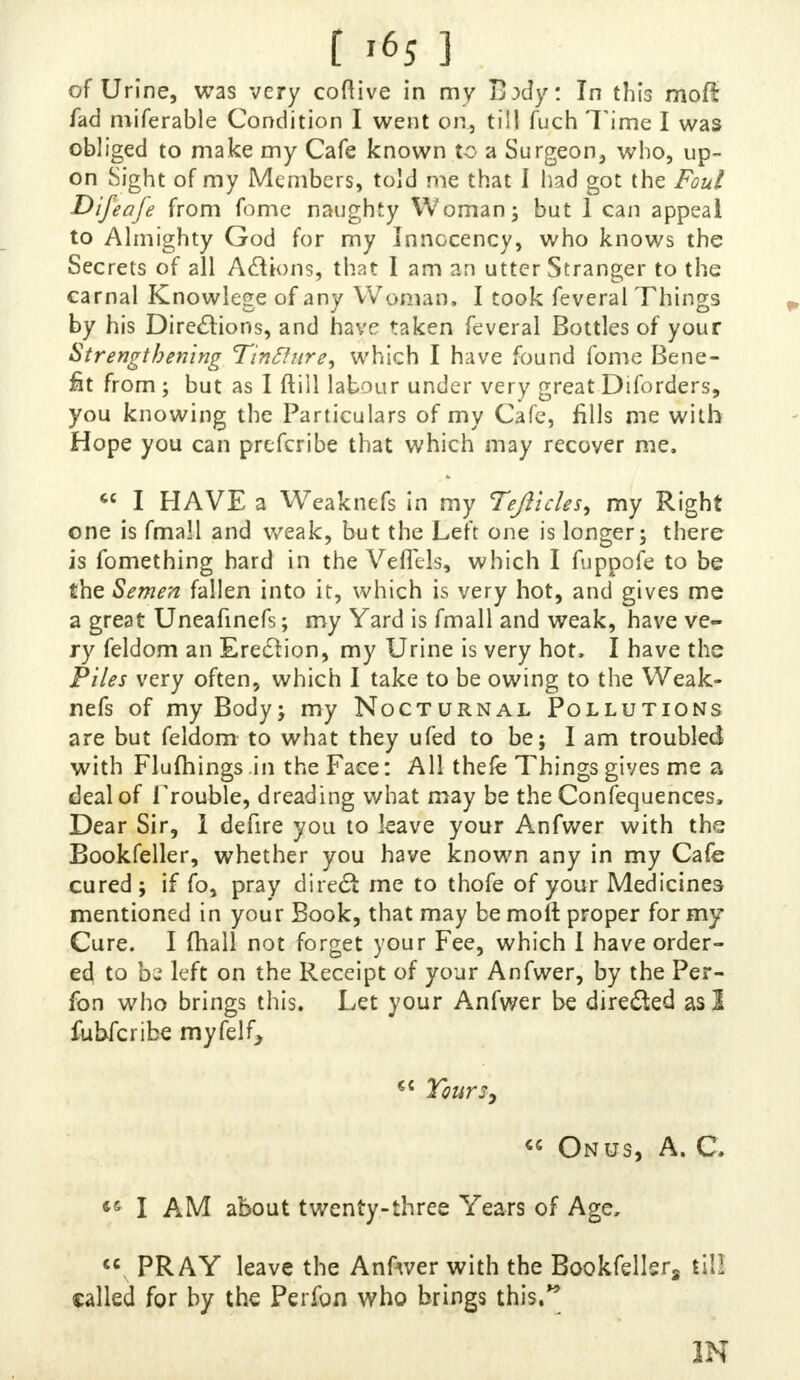 [ i6s ] of Urine, was very coftive in my B:>dy: In this moft fad miferable Condition I went on., till fuch Time I was obliged to make my Cafe known to a Surgeon, who, up- on Sight of my Members, told me that I had got the Foul Difeafe from fome naughty Woman; but 1 can appeal to Almighty God for my InnGcency, who knows the Secrets of all Actions, that 1 am an utter Stranger to the carnal Knowlege of any Woman, I took feveral Things by his Directions, and have taken feveral Bottles of your Strengthening Tinftnre, which I have found fome Bene- fit from ; but as I ftill labour under very great Diforders, you knowing the Particulars of my Cafe, fills me with Hope you can prefcribe that which may recover me,  I HAVE a Weaknefs in my Tejiicles, my Right one is fmall and weak, but the Left one is longer; there is fomething hard in the VefTels, which I fuppofe to be the Semen fallen into it, which is very hot, and gives me a great Uneafinefs; my Yard is fmall and weak, have ve- ry feldom an Erection, my Urine is very hot, I have the Piles very often, which I take to be owing to the Weak- nefs of my Body; my Nocturnal Pollutions are but feldom to what they ufed to be; I am troubled with Flufhings.in the Face: All thefe Things gives me a deal of Trouble, dreading what may be the Confequences, Dear Sir, i defire you to leave your Anfwer with the Bookfeller, whether you have known any in my Cafe cured; if fo, pray direct me to thofe of your Medicines mentioned in your Book, that may be molt proper for my Cure. I fhall not forget your Fee, which I have order- ed to bz left on the Receipt of your Anfwer, by the Per- fon who brings this. Let your Anfwer be directed as 1 fubferibe myfelf, €{ Yours, « Onus, A. C. *5 I AM about twenty-three Years of Age,  PRAY leave the Anfwer with the Bookfellsr8 till called for by the Perfon who brings this. IN