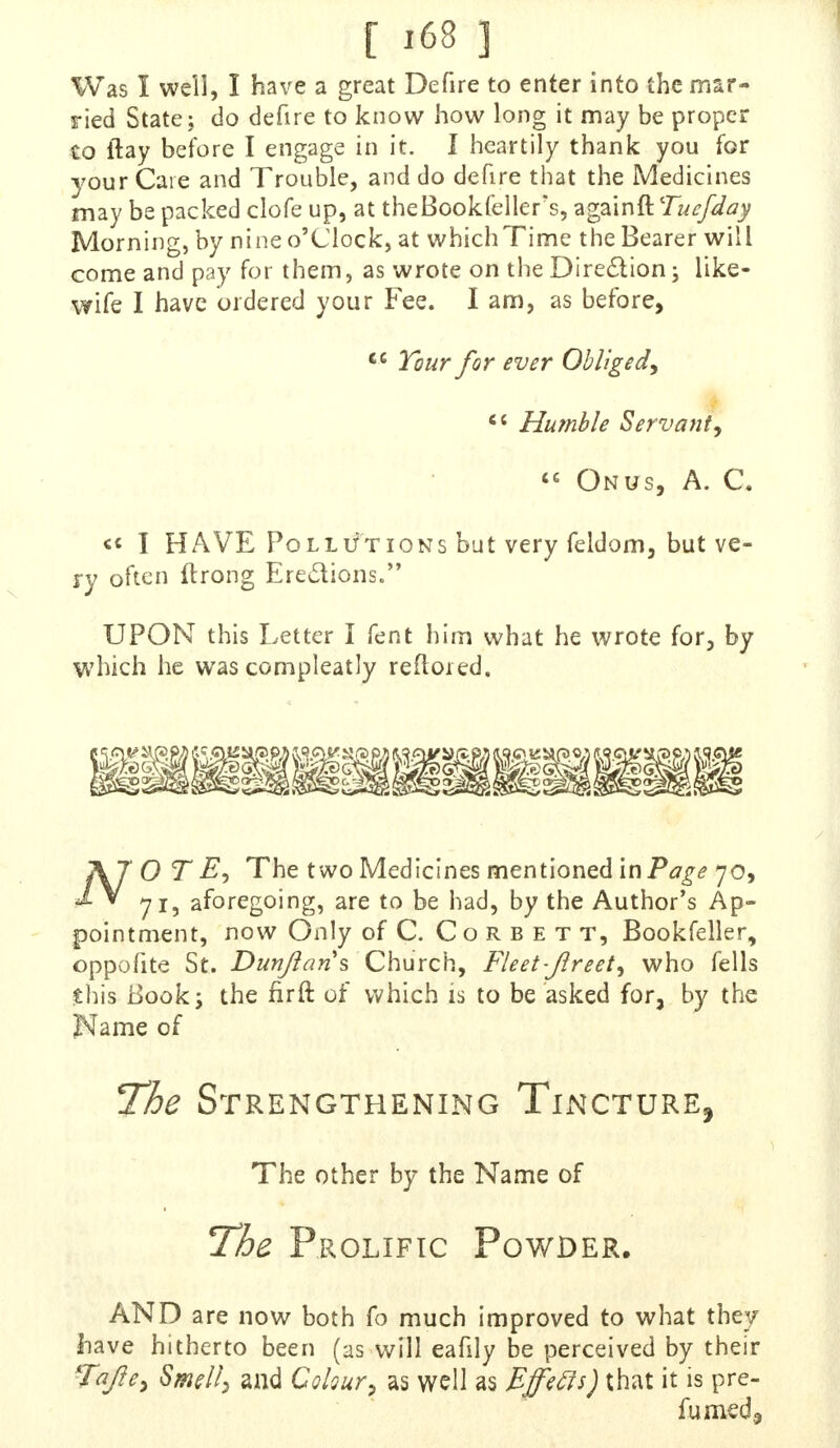 i m} Was I well, I have a great Defire to enter into the mar- ried State; do defire to know how long it may be proper to ftay before I engage in it. I heartily thank you for your Caie and Trouble, and do defire that the Medicines may be packed clofe up, at theBookfellefs, againft Tuefday Morning, by nine o'clock, at whichTime the Bearer will come and pay for them, as wrote on the Direction; like- wife I have ordered your Fee. I am, as before, ec Tour for ever Obliged,  Humble Servant,  Onus, A. C. « I HAVE Pollutions but very feldom, but ve- ry often llrong Erections* UPON this Letter I fent him what he wrote for, by which he was compleatly refloied. AT O T The two Medicines mentioned in Page 70, £ * 71, aforegoing, are to be had, by the Author's Ap- pointment, now Only of C. Corbett, Bookfeller, oppofite St. Dun/Ian s Church, Fleet-jlreet, who fells this Book j the fir ft of which is to be asked for, by the Name of The Strengthening Tincture, The other by the Name of The Prolific Powder. AND are now both fo much improved to what they Iiave hitherto been (as will eafily be perceived by their Tajte, Smell, and Colour, as well as Bffecls) that it is pre-