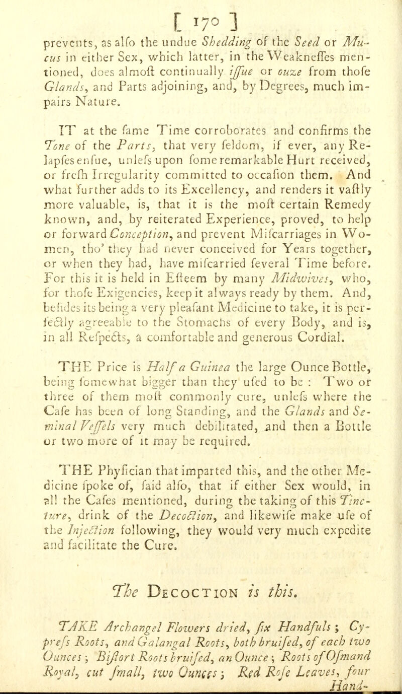 prevents, as alfo the undue Shedding of the Seed or Mu- cus in either Sex, which latter, in the Weakneffes men- tioned, does almofr. continually ijfue or cuze from thofe Glands, and Parts adjoining, and, by Degrees, much im- pairs Nature. IT at the fame Time corroborates and confirms the Tone of the Paris, that very feldcm, if ever, any Re- lapfesenfue, uniefs upon fome remarkable Hurt received, or frefh Irregularity committed to occafion them. And what further adds to its Excellency, and renders it vaftly more valuable, is, that it is the moff certain Remedy known, and, by reiterated Experience, proved, to help or forward Conception, and prevent Mifcarriages in Wo- men, tbo' they had never conceived for Years together, or when they had, have mifcarried feveral Time before. For this it is held in Eiieem by many Midwivcs, who, for thofe Exigencies, keep it always ready by them. And, behdes its being a very pleafant Medicine to take, it is per- fectly agreeable to the Stomachs of every Body, and is, in all Refpedts, a comfortable and generous Cordial. THE Price is Half a Guinea the large Ounce Bottle, being femewhat bigger than they ufed to be : Two or three of them molt commonly cure, unlcfs where the Cafe has been of long Standing, and the Glands and Se- minal Fe/Je/s very much debilitated, and then a Bottle or two more of it may be required. THE Phyfician that imparted this, and the other Me- dicine fpoke of, faid alfo, that if either Sex would, in ?1! the Cafes mentioned, during the taking of this Tinc- ture, drink of the Decoclion, and likewife make ufe of the Injeflion following, they would very much expedite and facilitate the Cure, The Decoction is this. TAKE Archangel Flowers dried, fix Handfuls; Cy~ prefs Roots, and Galangal Roots, both bruifed, of each two Ounces; Bi/Iort Roots bruifed, an Ounce ; Roots of Ofmand Royal? cut fmall) two Ounces 5 Red Roje Leaves, four Hand-