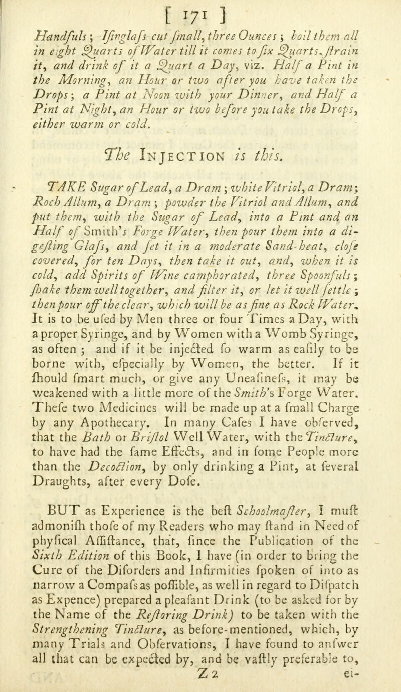 I m } Handfuls ; Jfirglafs cut finally ^ee Ounces > hod them all in eJht Quarts of Water till it comes to fix guarts.flrain it, and drink of it a Quart a Day, viz. Haifa Pint in the Morning, an Hour or two after you have taken the Drops; a Pint at Noon with your Dinner, andHalf a Pint at Night, an flour or two before you take the Drops, either warm or cold. The Injection is this. TAKE Sugar of Lead, a Dram ; white Vitriol, a Dram; Roch A Hum, a Dram ; powder the Vitriol and Allum, and put them, with the Sugar of Lead, into a Pint and an Half of Smith's Forge Water, then pour them into a di- gefling Glafs, and jet it in a moderate Sand-heat, cloje covered, for ten Days, then take it out, and, when it is cold, add Spirits of Wine camphorated, three Spoonfuls; Jhake them well together, and filter it, or let it well Jet tic ; then pour off the clear, which will be as fine as Rock Water. It is to be ufed by Men three or four Times a Day, with a proper Syringe, and by Women with a Womb Syringe, as often ; and if it be injedled fo warm as eafily to be borne with, efpecially by Women, the better. If it fhould fmart much, or give any Uneafinefs, it may be weakened with a little more of the Smith's Forge Water. Thefe two Medicines will be made up at a fmall Charge by any Apothecary. In many Cafes I have obferved, that the Bath ox Briftol Well Water, with thzTinclurey to have had the fame EfFeds, and in fome People more than the Decoclion, by only drinking a Pint, at ieverai Draughts, after every Dofe. BUT as Experience is the befl: Schoolmajler, I muft admonifh thofe of my Readers who may ftand in Need of phyfical Affiftance, that, fince the Publication of the Sixth Edition of this Book, 1 have (in order to bung the Cure of the Diforders and Infirmities fpoken of into as narrow a Compafs as poffible, as well in regard to Difpatch as Expence) prepared a plcafant Drink (to be asked for by the Name of the Rejloring Drink) to be taken with the Strengthening Tinclure, as before-mentioned, which, by many Trials and Obfervations, I have found to anlwer all that can be expeded by, and be vaftly preferable to, Z2 €l-