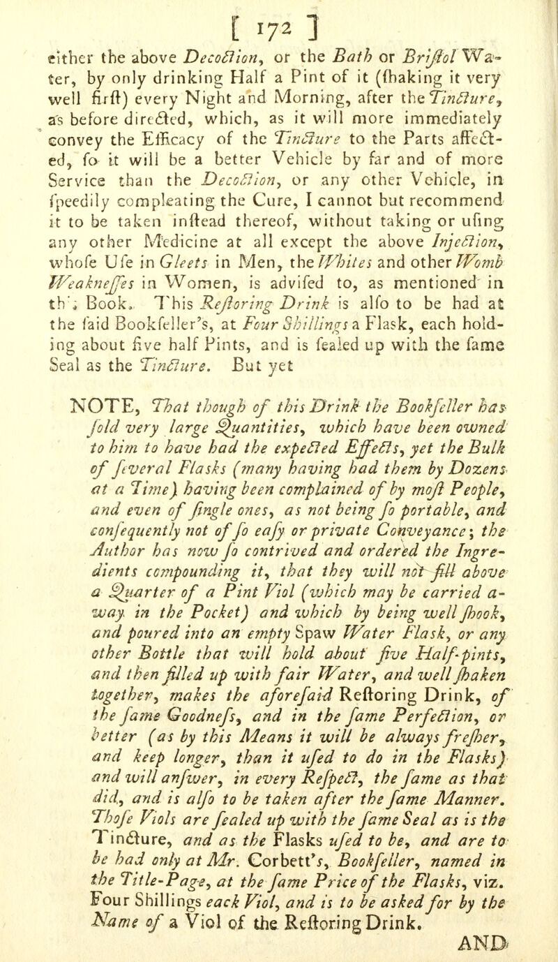 either the above Decoclion, or the Bath or Br iflol Wa- ter, by only drinking Half a Pint of it ({baking it very well fuft) every Night and Morning, after theTinclure, as before directed, which, as it will more immediately convey the Efficacy of the Tinfture to the Parts affect- ed, fo it will be a better Vehicle by far and of more Se rvice than the Deco£lion, or any other Vehicle, in fpeedily compearing the Cure, I cannot bat recommend it to be taken inftead thereof, without taking or ufing any other Medicine at all except the above* Injection, whofe Ufe in GUets in Men, the Whites and other Womb Weakneffes in Women, is advifed to, as mentioned in tW; Book, This Refloring Drink is alfo to be had at the laid Bookfeller's, at Four Shillings a Fhsk, each hold- ing about five half Pints, and is feaied up with the fame Seal as the Tin flare. But yet NOTE, That though of this Drink the Bookfeller has fold very large Quantities, which have been owned to him to have had the expecled Effecls, yet the Bulk of fiveral Flasks (many having had them by Dozen* at a 7ime) having been complained of by mofi People, and even of fingle ones, as not being fo portable, and conjequently not offo eafy or private Conveyance-, the Author has now fo contrived and ordered the Ingre- dients compounding it, that they will not fill above- a Quarter of a Pint Viol (which may be carried a- way in the Pocket) and which by being well fhook, and poured into an empty Spaw Water Flask, or any other Bottle that will hold about five Half-pints, and then filled up with fair Water, and well jhaken together, makes the aforefaid Reftoring Drink, of the fame Goodnefs, and in the fame Perfection, or hetter (as by this Adeans it will be always frefher, and keep longer, than it ufed to do in the Flasks) and will anfwer, in every Refpecl, the fame as that did, and is alfo to be taken after the fame Manner. Thofe Viols are feaied up with the fame Seal as is the T m&ure, and as the Flasks ufed to be, and are to be had only at Mr. Corbett^, Bookfeller, named in the Title-Page, at the fame Price of the Flasks, viz. i?our Shillings eack Viol, and is to be asked for by the Name of a Viol of the Reftoring Drink.