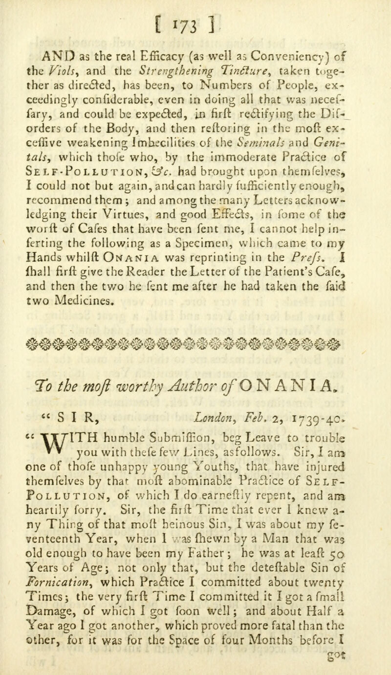 AND as the real Efficacy (as well as Conveniency) of the Viols, and the Strengthening Tincture, taken toge- ther as directed, has been, to Numbers of People, ex- ceedingly confiderable, even in doing all that was necef- fary, and could be expected, in firft rectifying the Difr orders of the Body, and then reftoring in the moft ex- ecutive weakening Imbecilities of the Seminals and Geni- tals, which thofe who, by the immoderate Practice of Self-Pollution, i$c. had brought upon themfelves, I could not but again, andean hardly fufficiently enough, recommend them ; and among the many Letters acknow- ledging their Virtues, and good Effects, in fome of the woi ft of Cafes that have been fent me, I cannot help in- ferring the following as a Specimen, which came to my Hands whilft Onania was reprinting in the Prefs. I fhall firft give the Reader the Letter of the Patient's Cafe, and then the two he fent me after he had taken the faid two Medicines. To the moft worthy Author of O N A NI A. SIR, London, Feb, 2, 1739-40* « TTTITH humble Submiftion, beg Leave to trouble VV you with thefe few Lines, as follows. Sir, I am one of thofe unhappy young Youths, that have injured themfelves by that moft abominable Practice of Self- Pollution, of which I do earneftiy repent, and am heartily forry. Sir, the firft Time that ever i knew a- ny Thing of that moft heinous Sin, I was about my fe- venteenth Year, when 1 -as (hewn by a Man that was old enough to have been my Father; he was at leaPc 50 Years of Age; not only that, but the deteftable Sin of Fornication, which Practice I committed about twenty Times; the very firft Time I committed it I got a fmall Damage, of which I got foon well; and about Half a Year ago 1 got another, which proved more fatal than the other, for it was for the Space of four Months before I